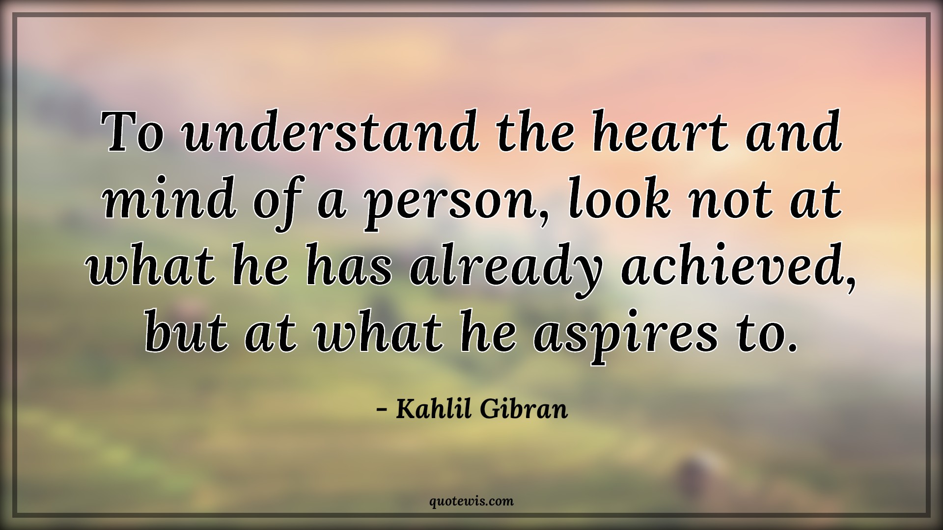 To understand the heart and mind of a person, look not at what he has already achieved, but at what he aspires to. - Kahlil Gibran Quotes |  Understand Quotes, Heart Quotes, Mind Quotes, Achievement Quotes, Aspiration Quotes, Look Quotes,