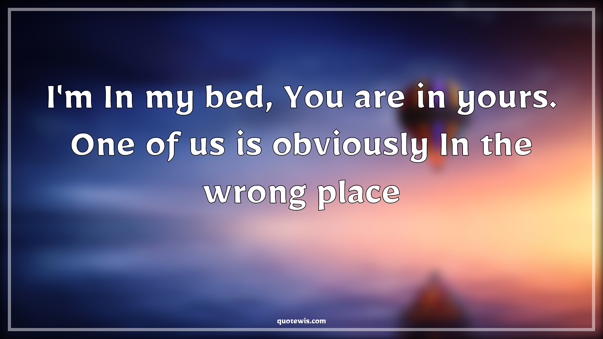 I'm In my bed, You are in yours. One of us is obviously In the wrong