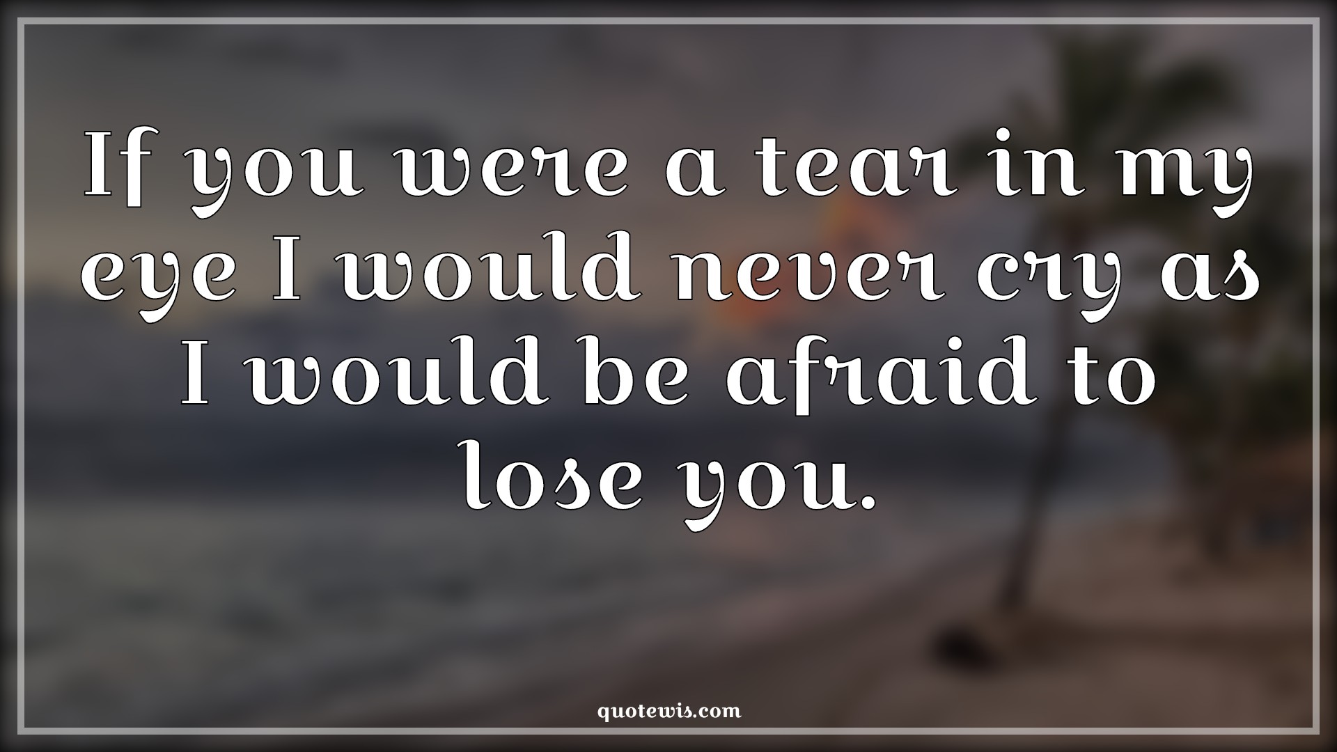 If you were a tear in my eye I would never cry as I would be afraid to lose you. - Anonymous Quotes | 