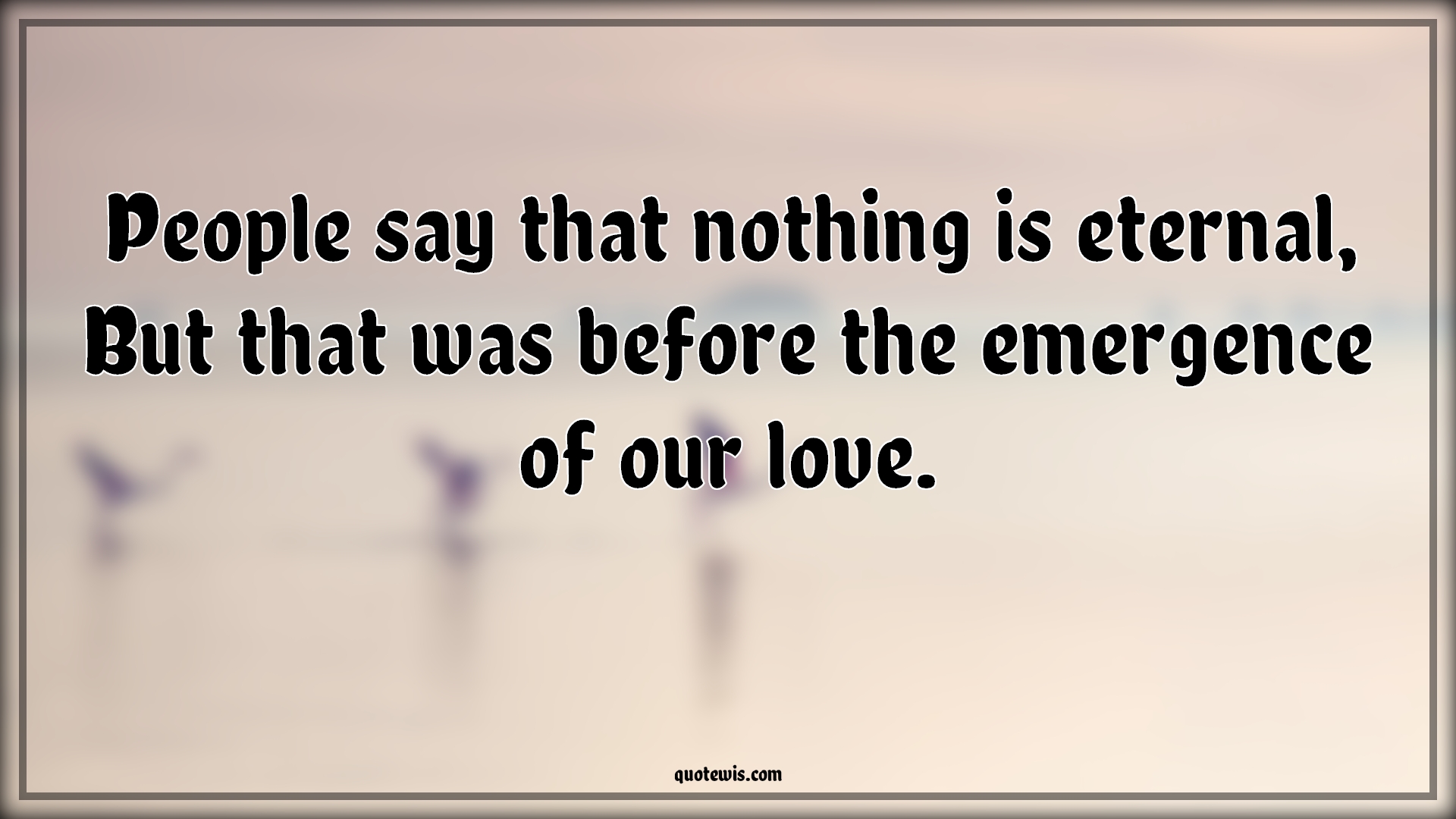 People say that nothing is eternal, But that was before the emergence of our love. - Anonymous Quotes |  Eternal Quotes, People Quotes, Nothing Quotes, Love Quotes, What is love Quotes,
