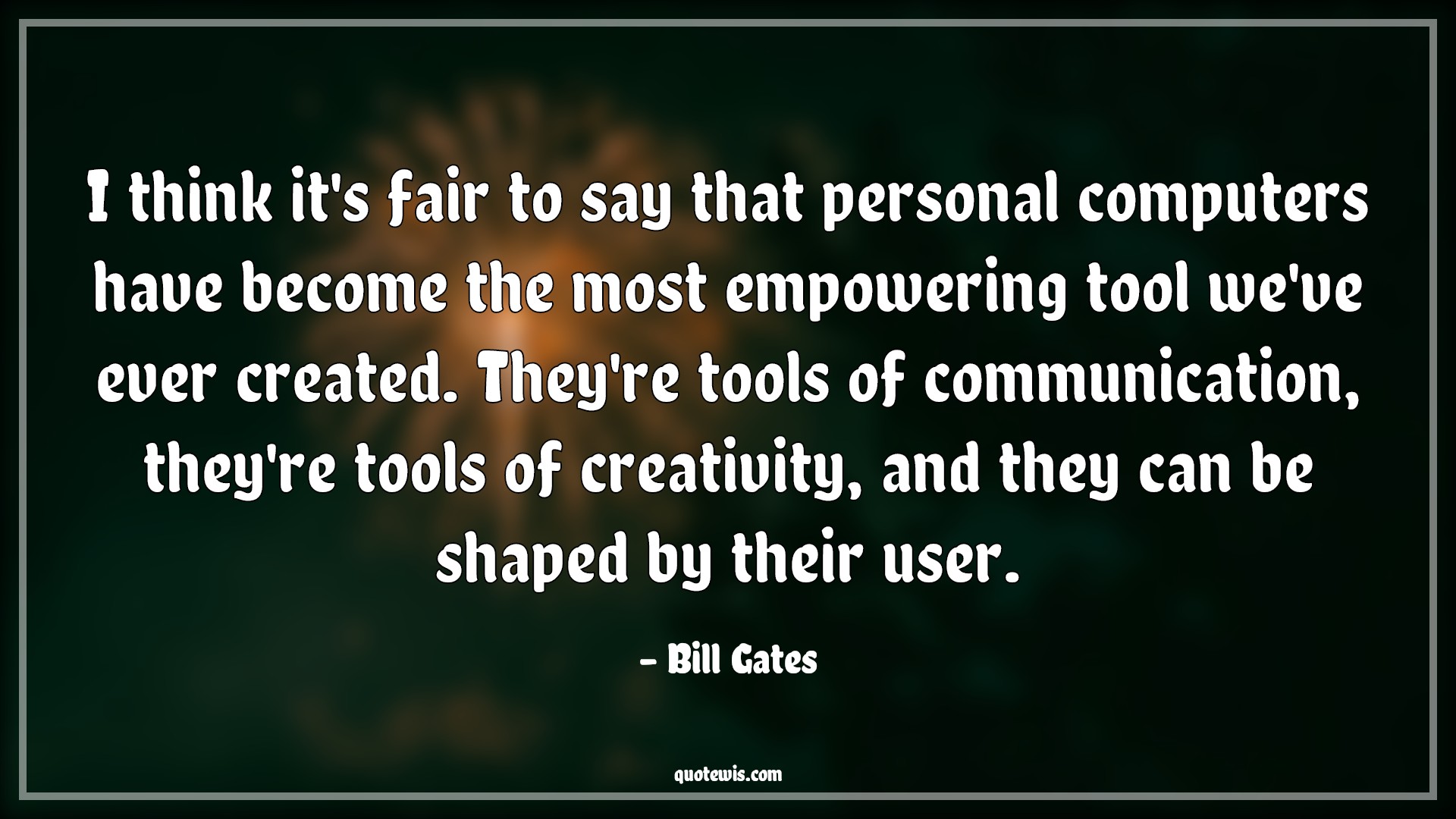 I think it's fair to say that personal computers have become the most empowering tool we've ever created. They're tools of communication, they're tools of creativity, and they can be shaped by their user. - Bill Gates Quotes |  Technology Quotes, Computer Quotes, Communication Quotes, Tools Quotes, Empowerment Quotes, Creativity Quotes, Programming Quotes,