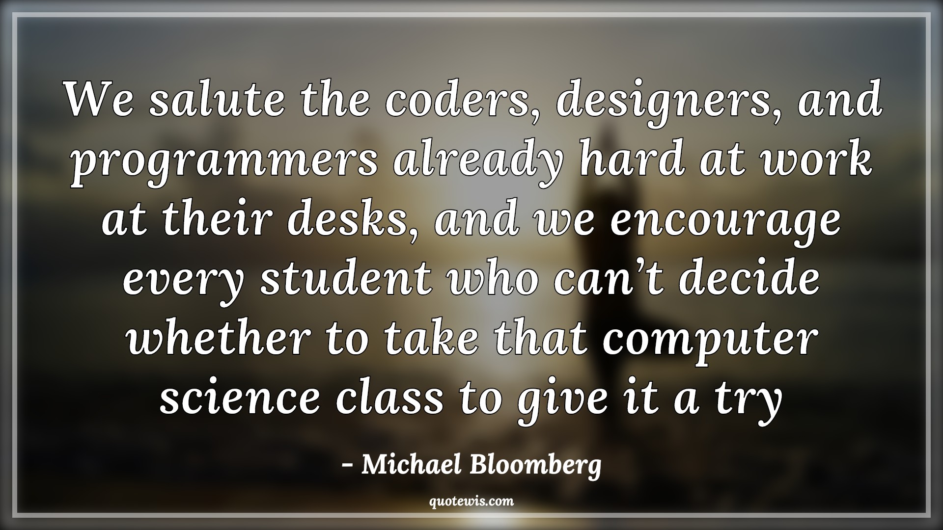 We salute the coders, designers, and programmers already hard at work at their desks, and we encourage every student who can’t decide whether to take that computer science class to give it a try - Michael Bloomberg Quotes |  Programming Quotes, Computer Quotes, Developers Quotes, Designers Quotes,