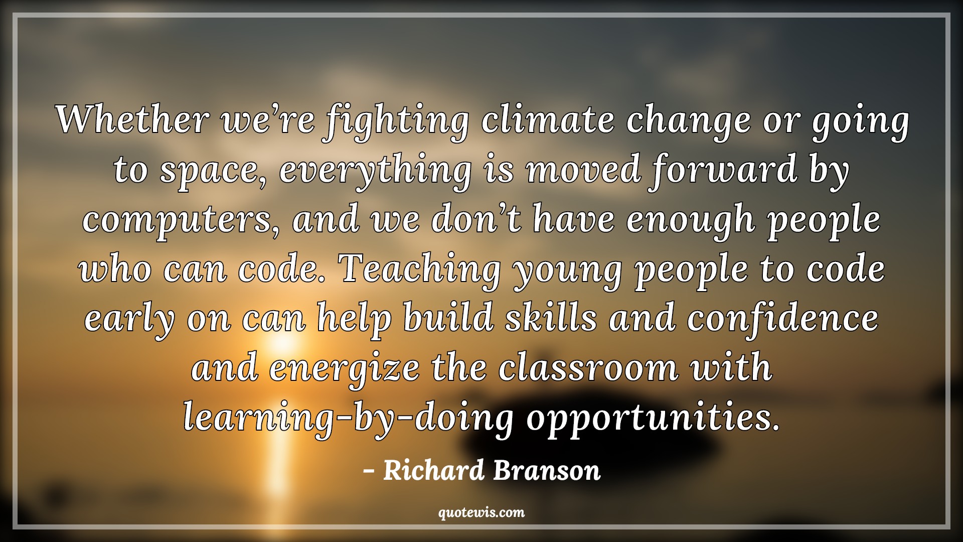 Whether we’re fighting climate change or going to space, everything is moved forward by computers, and we don’t have enough people who can code. Teaching young people to code early on can help build skills and confidence and energize the classroom with learning-by-doing opportunities. - Richard Branson Quotes |  Programming Quotes, Computer Quotes, Teaching Quotes, Skill Quotes, Learning Quotes, Opportunity Quotes,