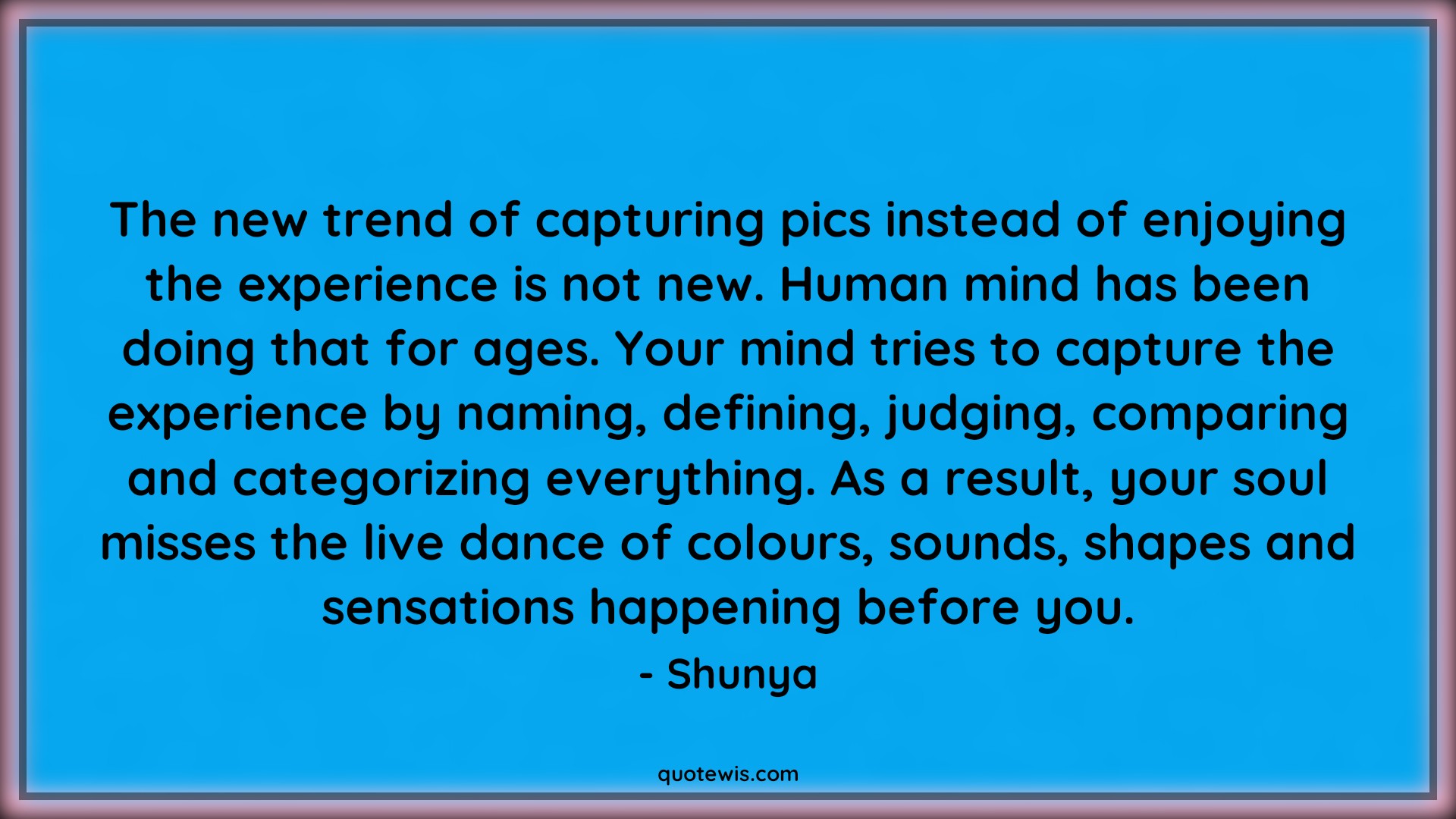 The new trend of capturing pics instead of enjoying the experience is not new. Human mind has been doing that for ages. Your mind tries to capture the experience by naming, defining, judging, comparing and categorizing everything. As a result, your soul misses the live dance of colours, sounds, shapes and sensations happening before you. - Shunya Quotes |  Enjoy every moment Quotes, Enjoy Quotes, Human nature Quotes, Mind Quotes, Soul Quotes, Live in present Quotes, Presence Quotes, Psychology Quotes,