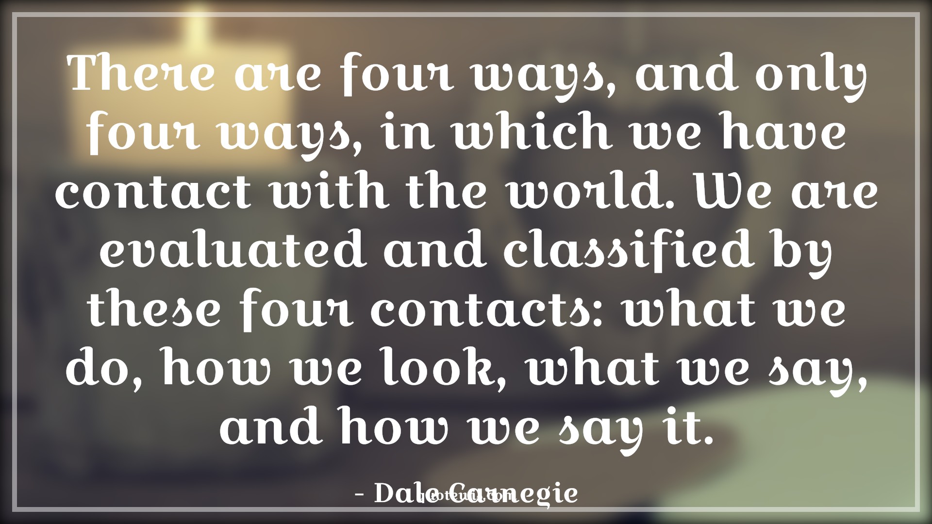 There are four ways, and only four ways, in which we have contact with the world. We are evaluated and classified by these four contacts: what we do, how we look, what we say, and how we say it. - Dale Carnegie Quotes |  Personality Quotes, Influence Quotes, Self-confidence Quotes,