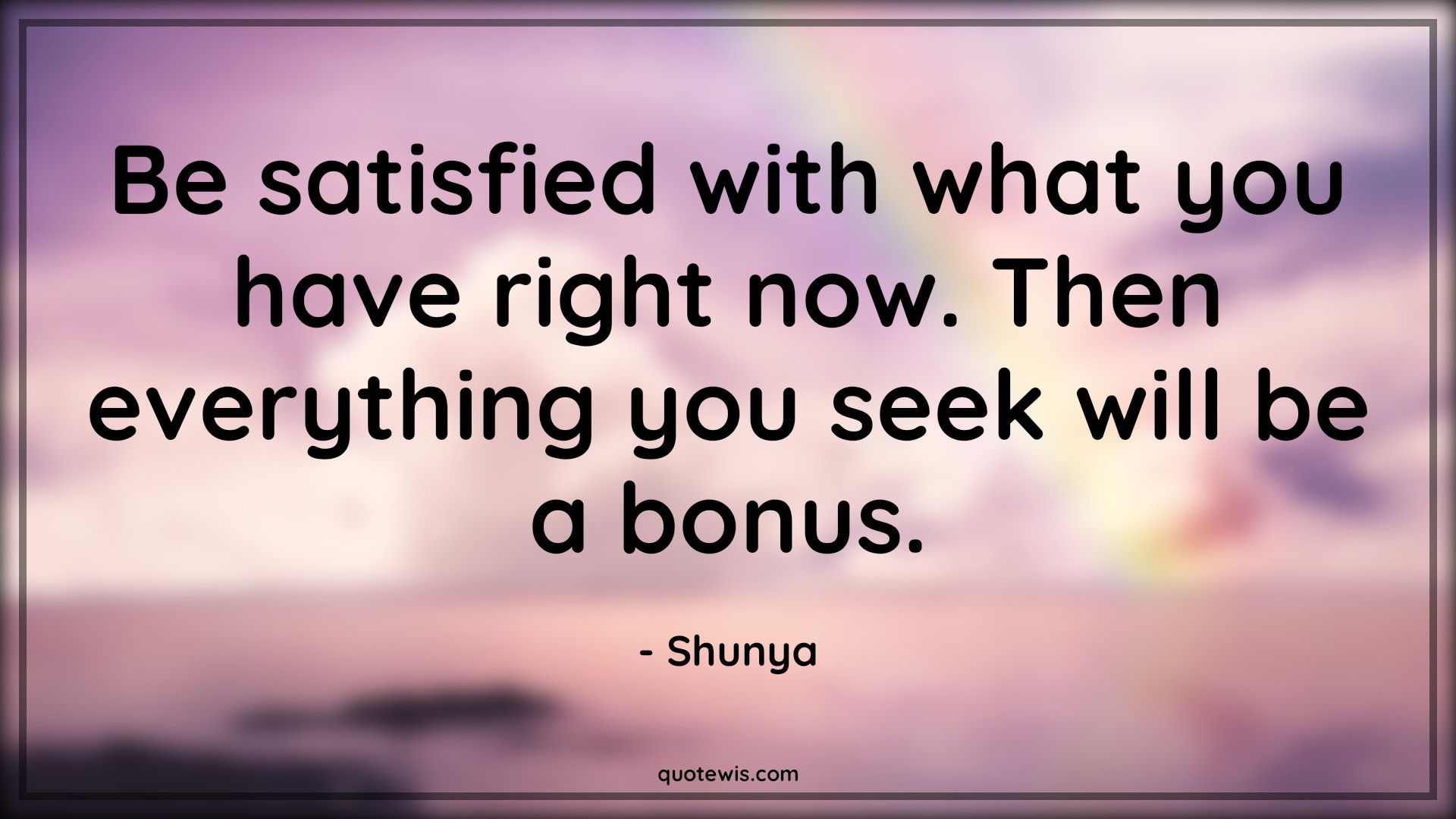 Be satisfied with what you have right now. Then everything you seek will be a bonus. - Shunya Quotes | 