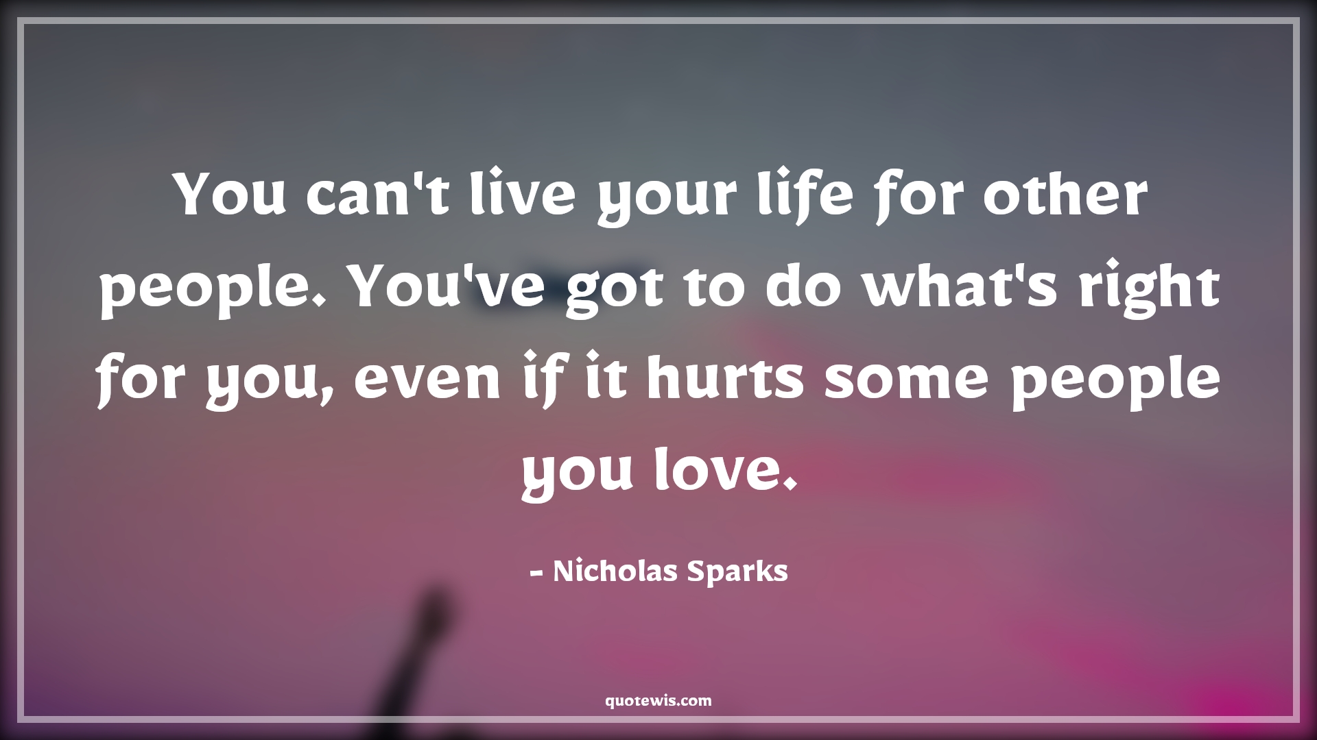 You can't live your life for other people. You've got to do what's right for you, even if it hurts some people you love. - Nicholas Sparks Quotes |  Hard Decision Quotes, Decision Quotes, Life Quotes, People Quotes, Do what is right Quotes, Do what you want Quotes, Hurt Quotes,