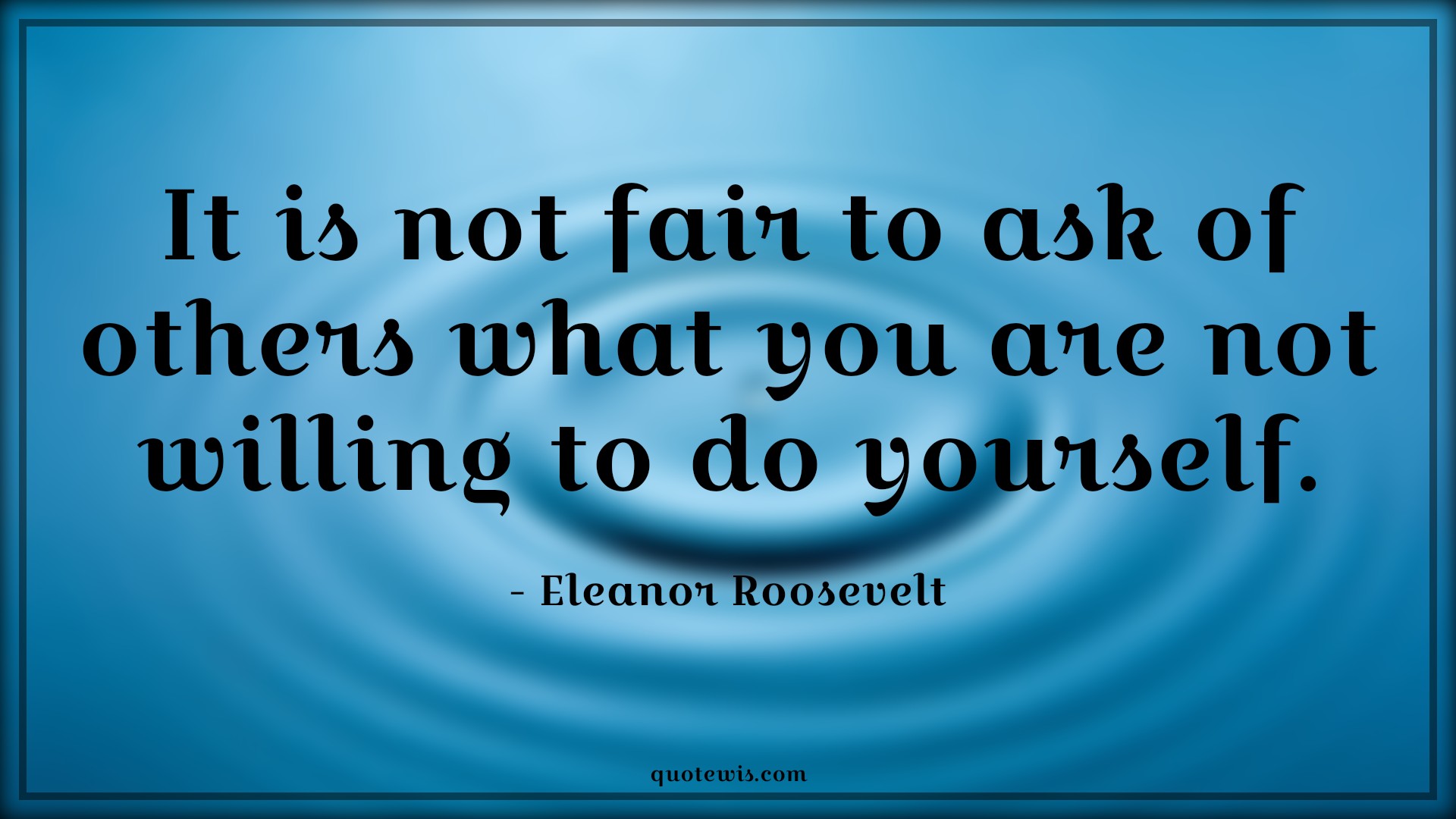 It is not fair to ask of others what you are not willing to do yourself. - Eleanor Roosevelt Quotes | 