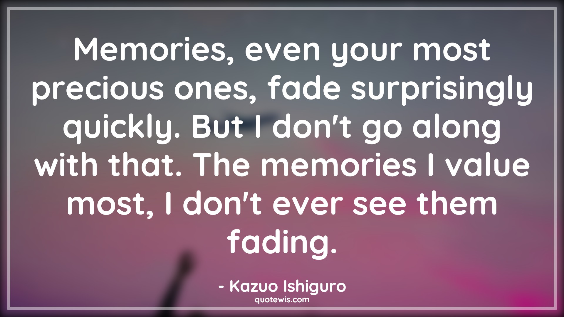 Memories, even your most precious ones, fade surprisingly quickly. But I don't go along with that. The memories I value most, I don't ever see them fading. - Kazuo Ishiguro Quotes |  Memory Quotes,