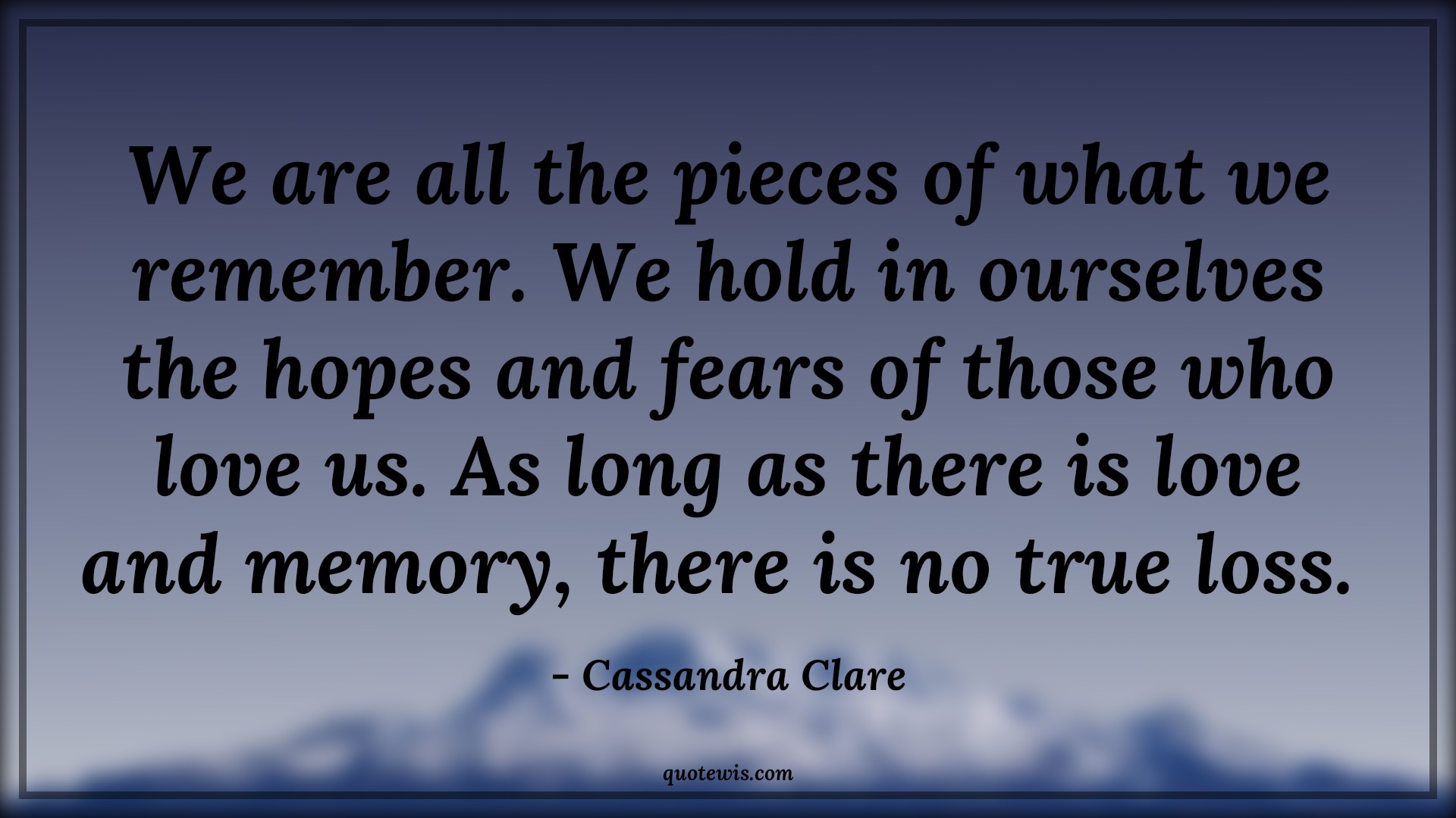 We are all the pieces of what we remember. We hold in ourselves the hopes and fears of those who love us. As long as there is love and memory, there is no true loss.  - Cassandra Clare Quotes |  Memory Quotes, Remember Quotes, Hope Quotes, Fear Quotes, Love Quotes,