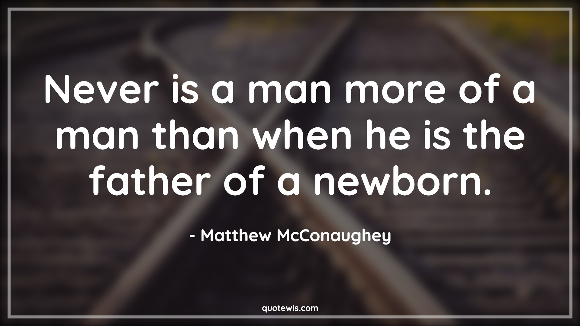 Never is a man more of a man than when he is the father of a newborn. - Matthew McConaughey Quotes |  Daddy to be Quotes, Fatherhood Quotes, Mans Quotes, Fathers day Quotes,