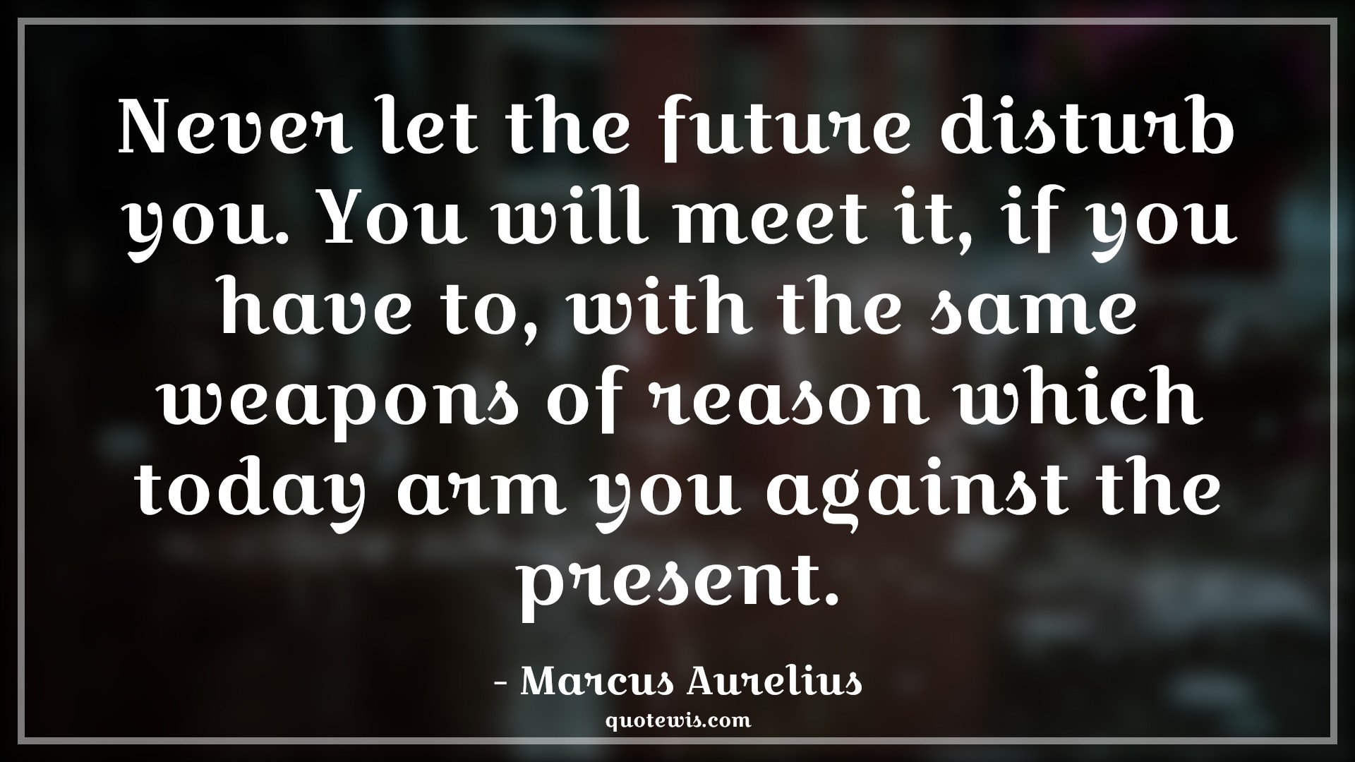 Never let the future disturb you. You will meet it, if you have to, with the same weapons of reason which today arm you against the present. - Marcus Aurelius Quotes |  Future Quotes, Present Quotes, Live in present Quotes,