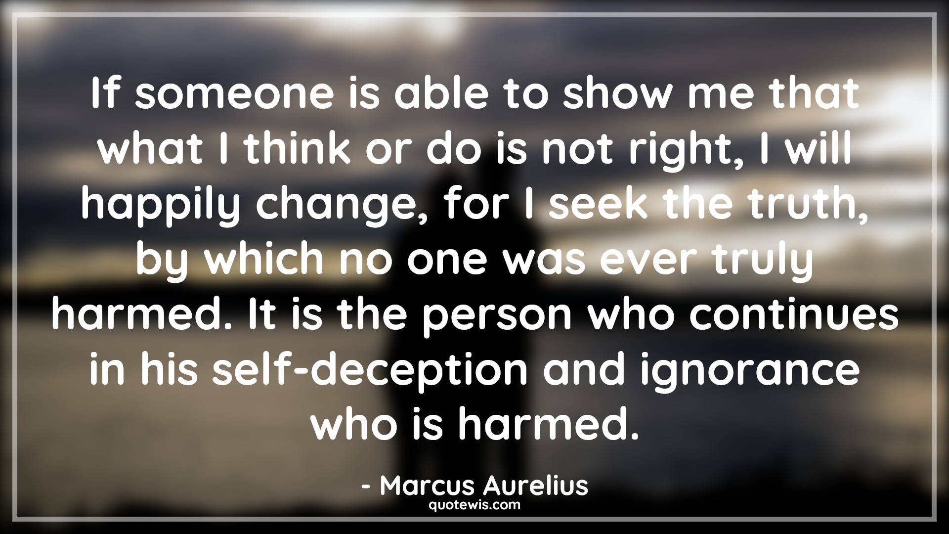 If someone is able to show me that what I think or do is not right, I will happily change, for I seek the truth, by which no one was ever truly harmed. It is the person who continues in his self-deception and ignorance who is harmed. - Marcus Aurelius Quotes |  Mindset Quotes, Truth Quotes, Change Quotes, Character Quotes, Mentality Quotes,