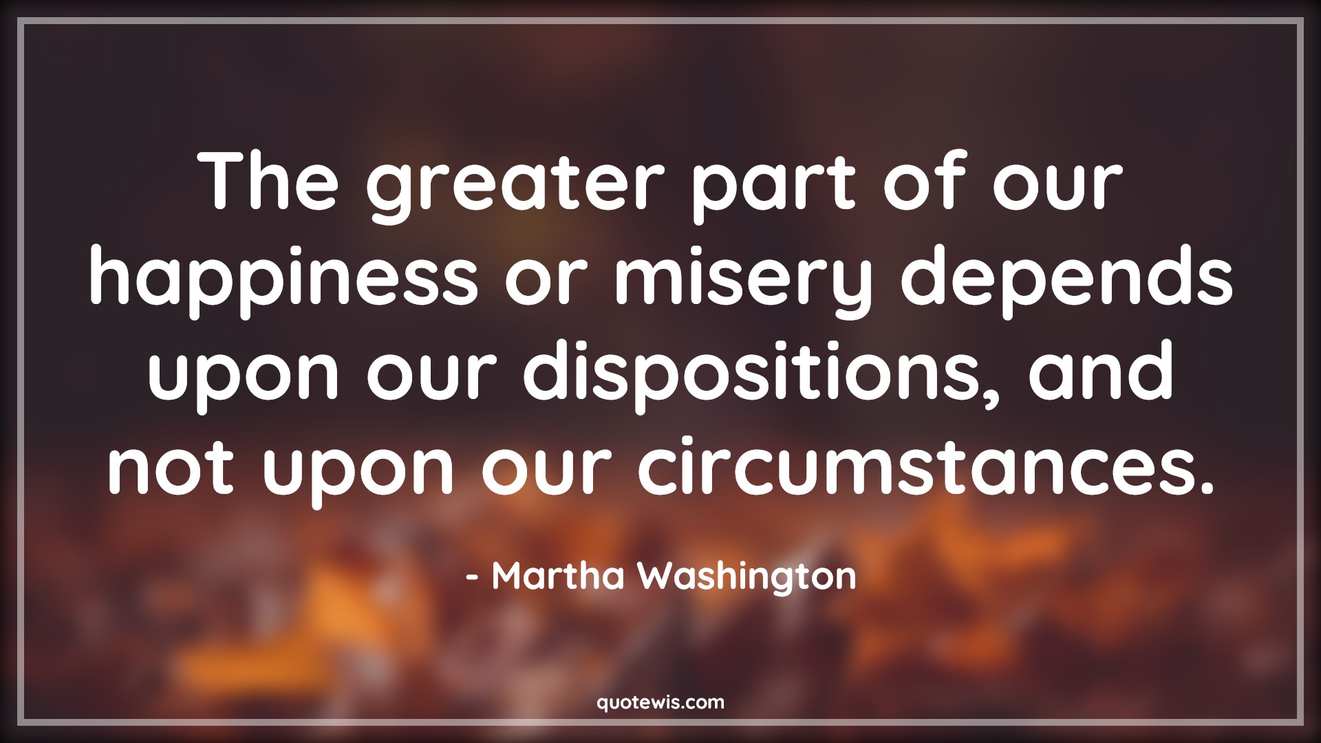 The greater part of our happiness or misery depends upon our dispositions, and not upon our circumstances. - Martha Washington Quotes |  Happiness Quotes, Misery Quotes, Human nature Quotes, Character Quotes, Mentality Quotes, Mindset Quotes, Attitude Quotes, Circumstance Quotes, Suffer Quotes,