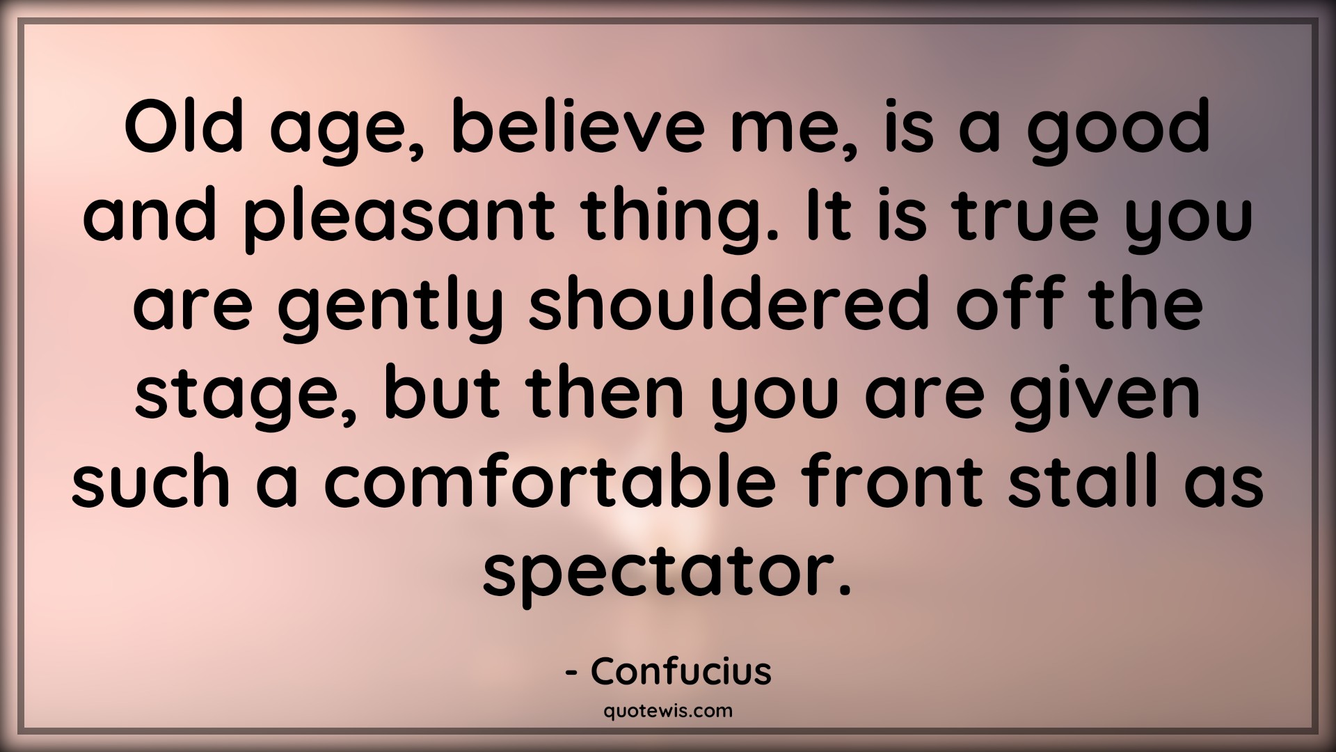 Old age, believe me, is a good and pleasant thing. It is true you are gently shouldered off the stage, but then you are given such a comfortable front stall as spectator. - Confucius Quotes |  Age Quotes,