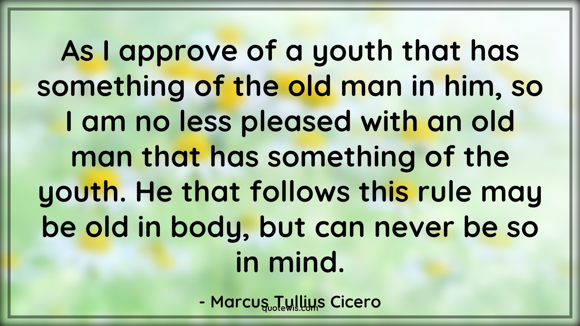 As I approve of a youth that has something of the old man in him, so I am no less pleased with an old man that has something of the youth. He that follows this rule may be old in body, but can never be so in mind. - Marcus Tullius Cicero Quotes |  Age Quotes,