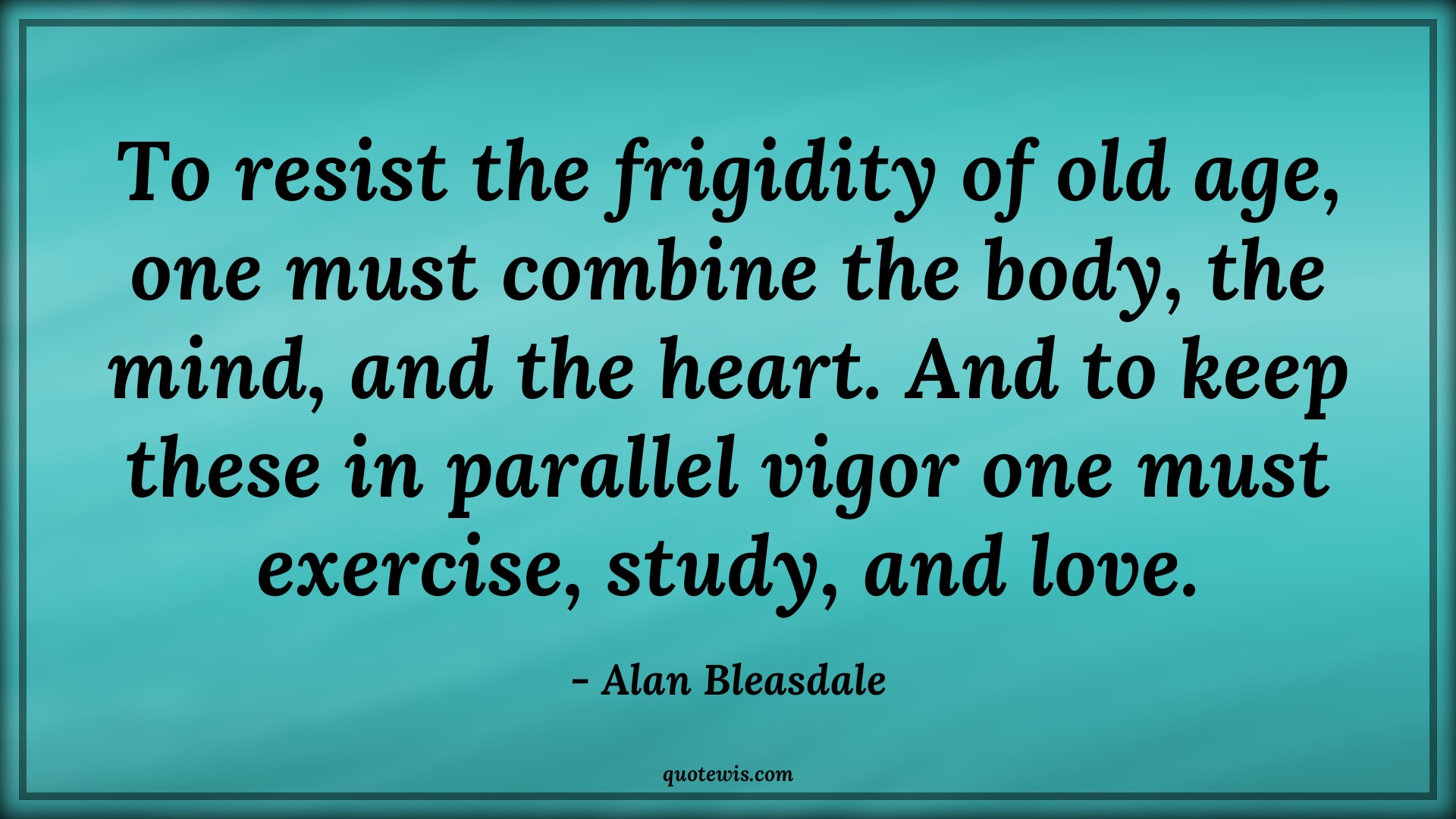 To resist the frigidity of old age, one must combine the body, the mind, and the heart. And to keep these in parallel vigor one must exercise, study, and love. - Alan Bleasdale Quotes |  Age Quotes,