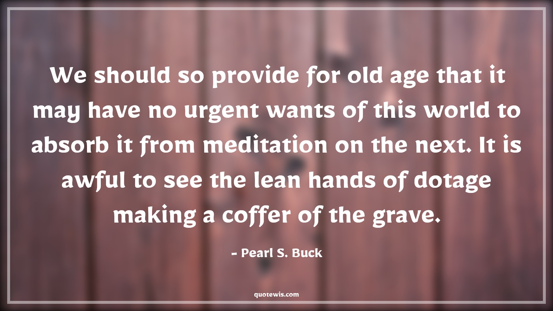 We should so provide for old age that it may have no urgent wants of this world to absorb it from meditation on the next. It is awful to see the lean hands of dotage making a coffer of the grave. - Pearl S. Buck Quotes |  Age Quotes,