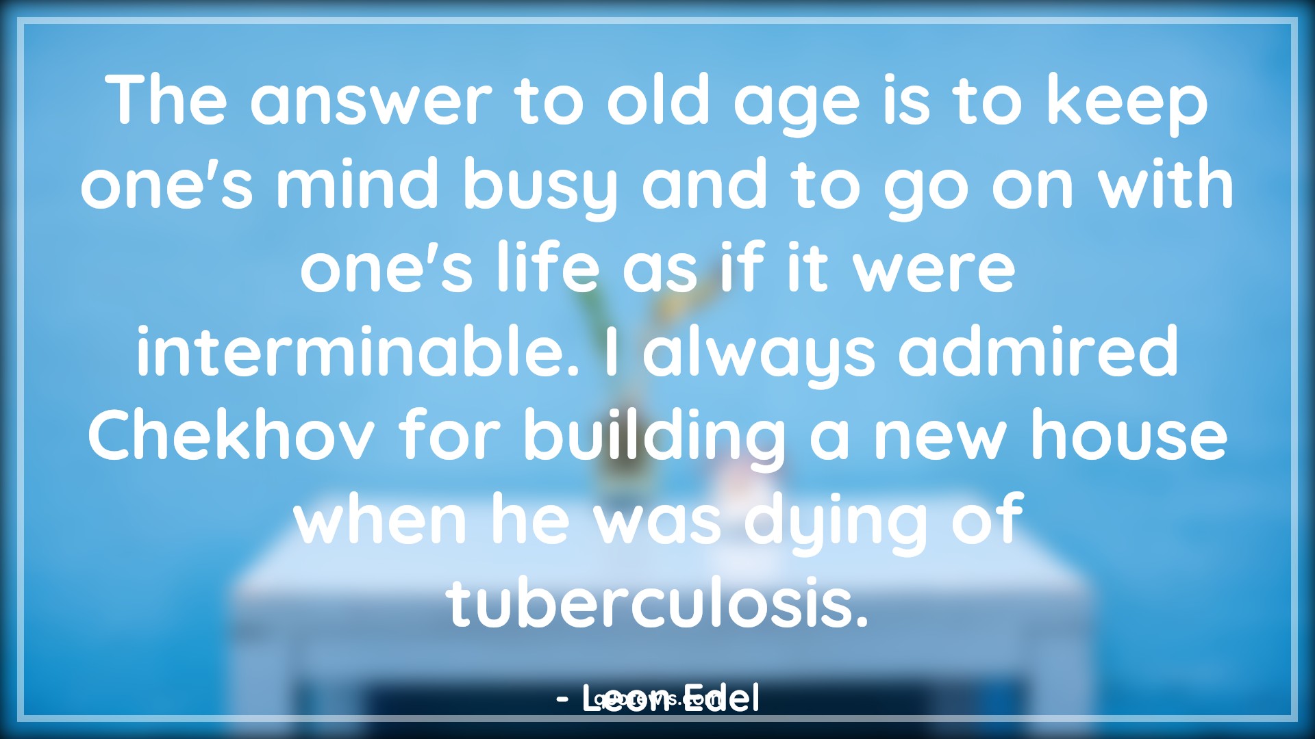 The answer to old age is to keep one's mind busy and to go on with one's life as if it were interminable. I always admired Chekhov for building a new house when he was dying of tuberculosis. - Leon Edel Quotes |  Age Quotes,