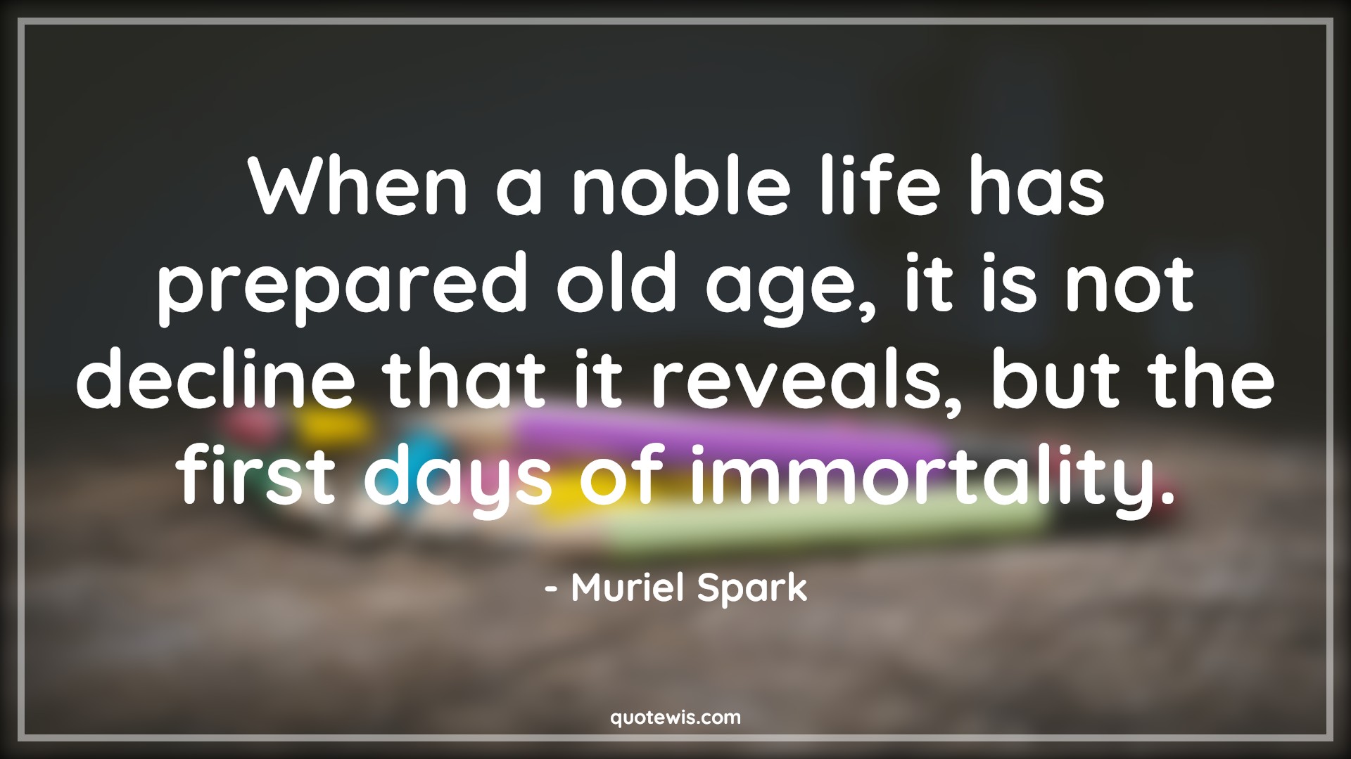 When a noble life has prepared old age, it is not decline that it reveals, but the first days of immortality. - Muriel Spark Quotes |  Age Quotes,