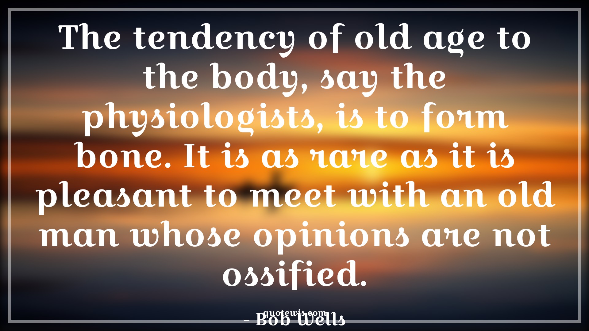 The tendency of old age to the body, say the physiologists, is to form bone. It is as rare as it is pleasant to meet with an old man whose opinions are not ossified. - Bob Wells Quotes |  Age Quotes,