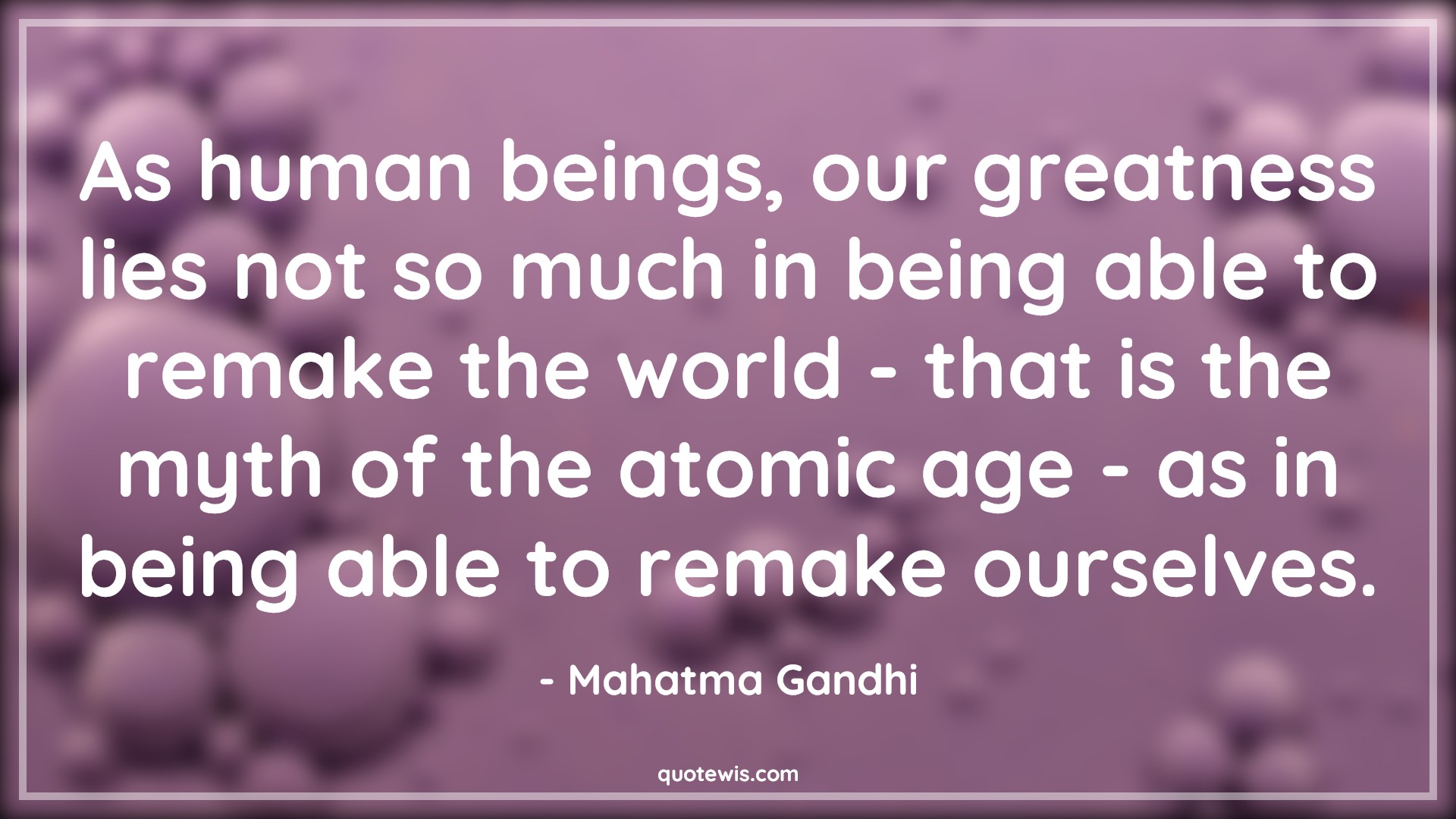 As human beings, our greatness lies not so much in being able to remake the world - that is the myth of the atomic age - as in being able to remake ourselves. - Mahatma Gandhi Quotes |  Age Quotes,