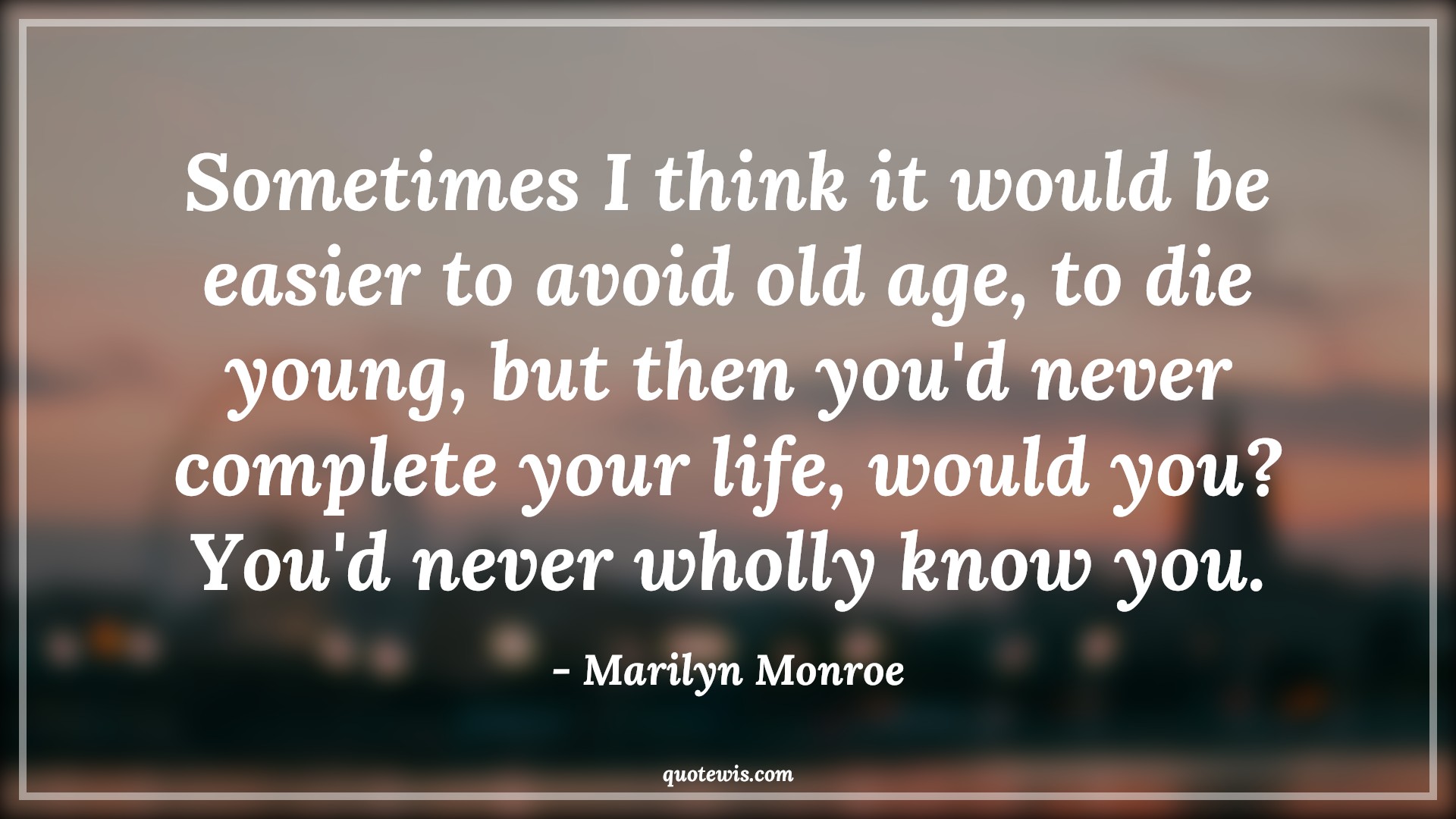 Sometimes I think it would be easier to avoid old age, to die young, but then you'd never complete your life, would you? You'd never wholly know you. - Marilyn Monroe Quotes |  Age Quotes,