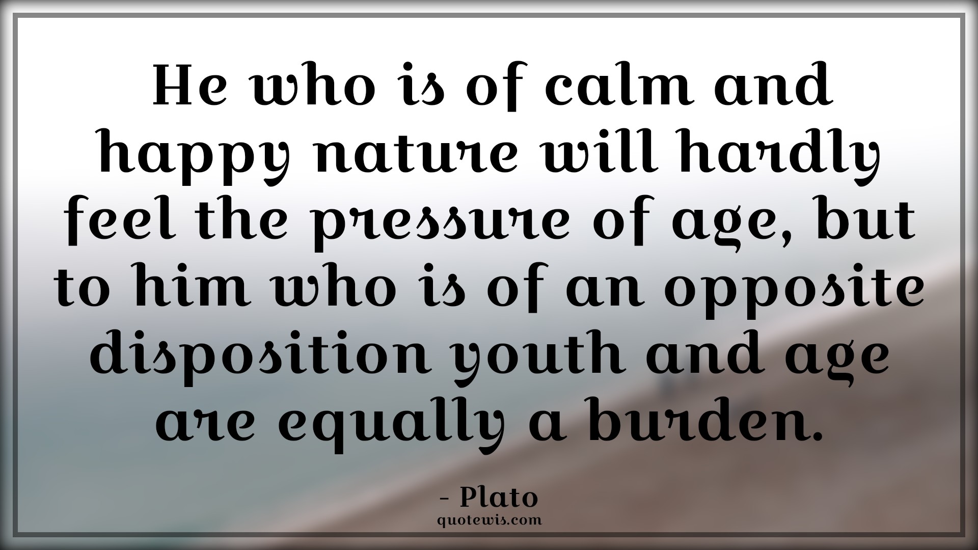 He who is of calm and happy nature will hardly feel the pressure of age, but to him who is of an opposite disposition youth and age are equally a burden. - Plato Quotes |  Age Quotes,
