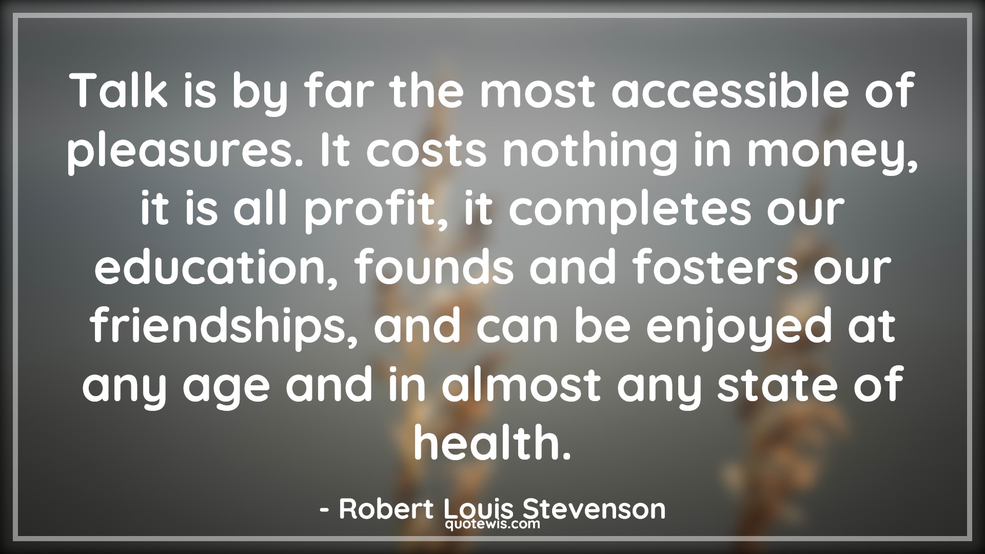 Talk is by far the most accessible of pleasures. It costs nothing in money, it is all profit, it completes our education, founds and fosters our friendships, and can be enjoyed at any age and in almost any state of health. - Robert Louis Stevenson Quotes |  Age Quotes,