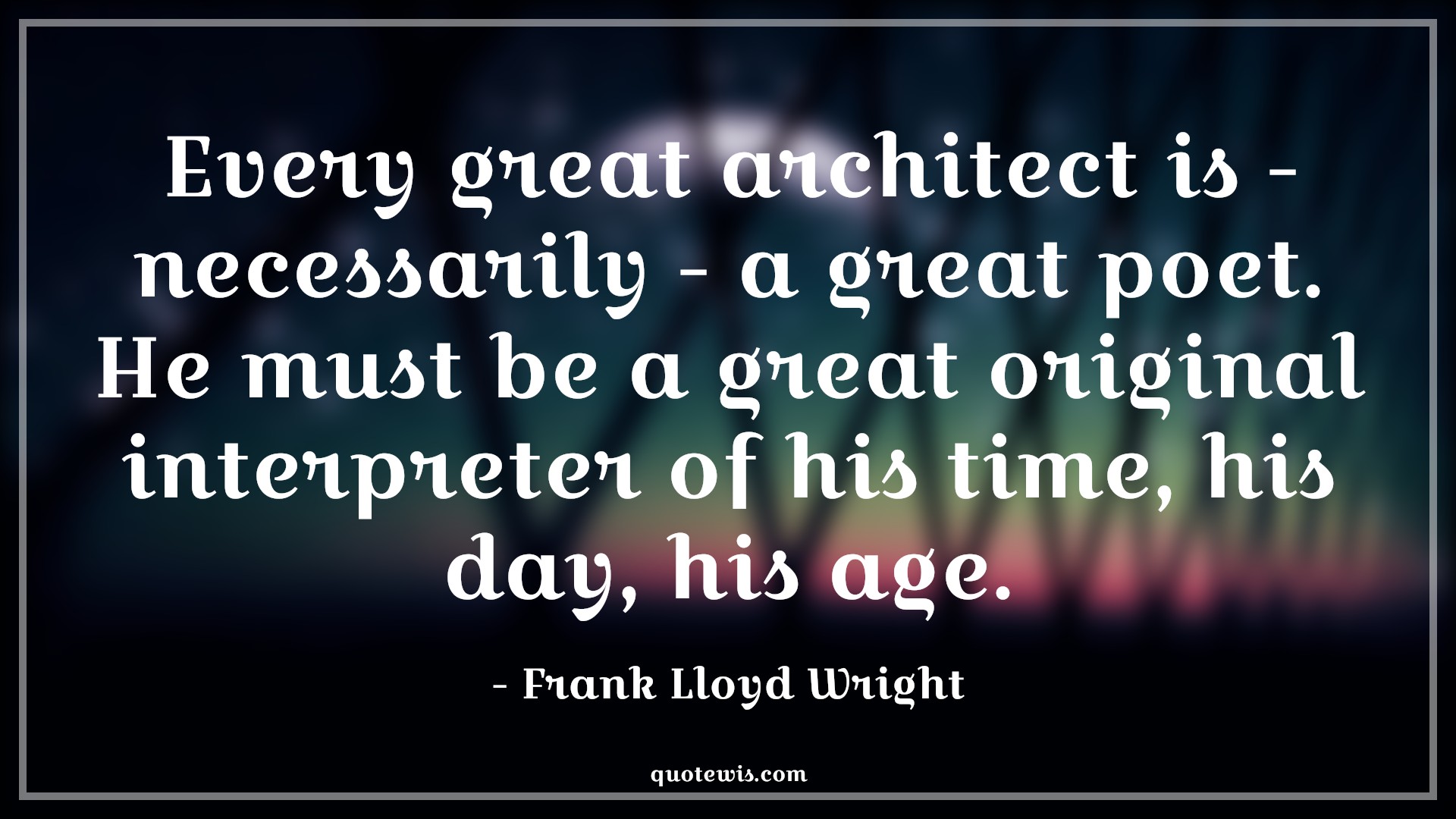 Every great architect is - necessarily - a great poet. He must be a great original interpreter of his time, his day, his age. - Frank Lloyd Wright Quotes |  Age Quotes,