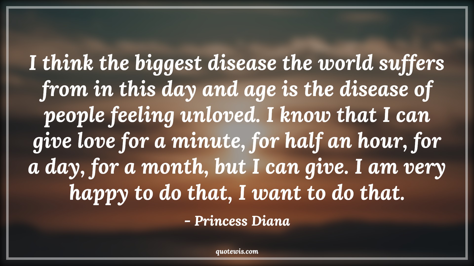 I think the biggest disease the world suffers from in this day and age is the disease of people feeling unloved. I know that I can give love for a minute, for half an hour, for a day, for a month, but I can give. I am very happy to do that, I want to do that. - Princess Diana Quotes |  Age Quotes,