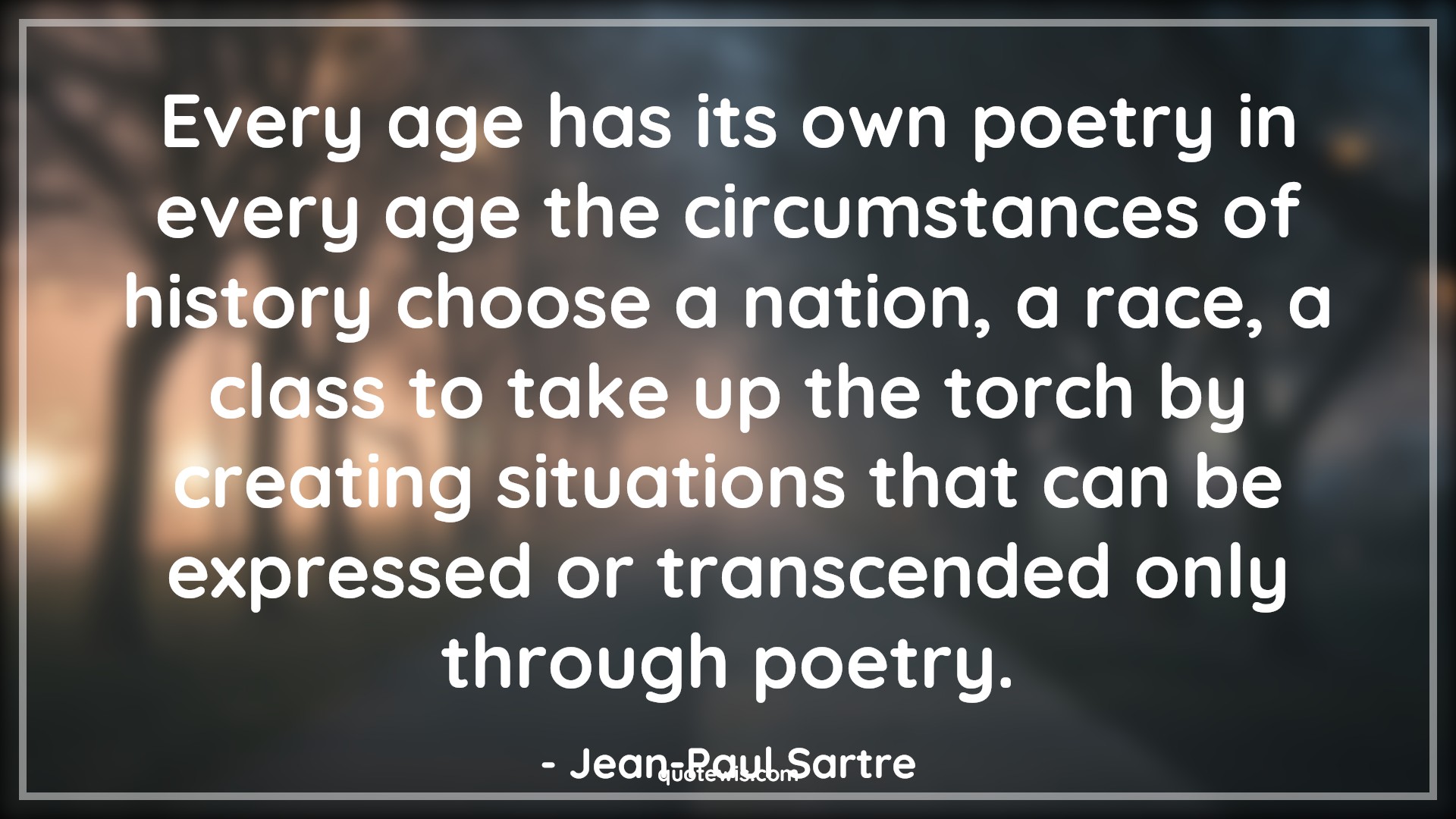 Every age has its own poetry in every age the circumstances of history choose a nation, a race, a class to take up the torch by creating situations that can be expressed or transcended only through poetry. - Jean-Paul Sartre Quotes |  Age Quotes,