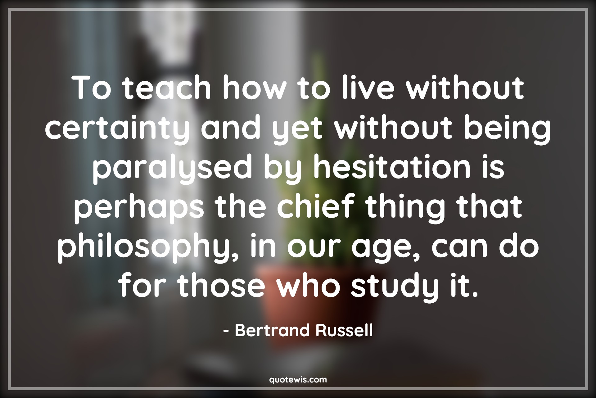 To teach how to live without certainty and yet without being paralysed by hesitation is perhaps the chief thing that philosophy, in our age, can do for those who study it. - Bertrand Russell Quotes |  Age Quotes,