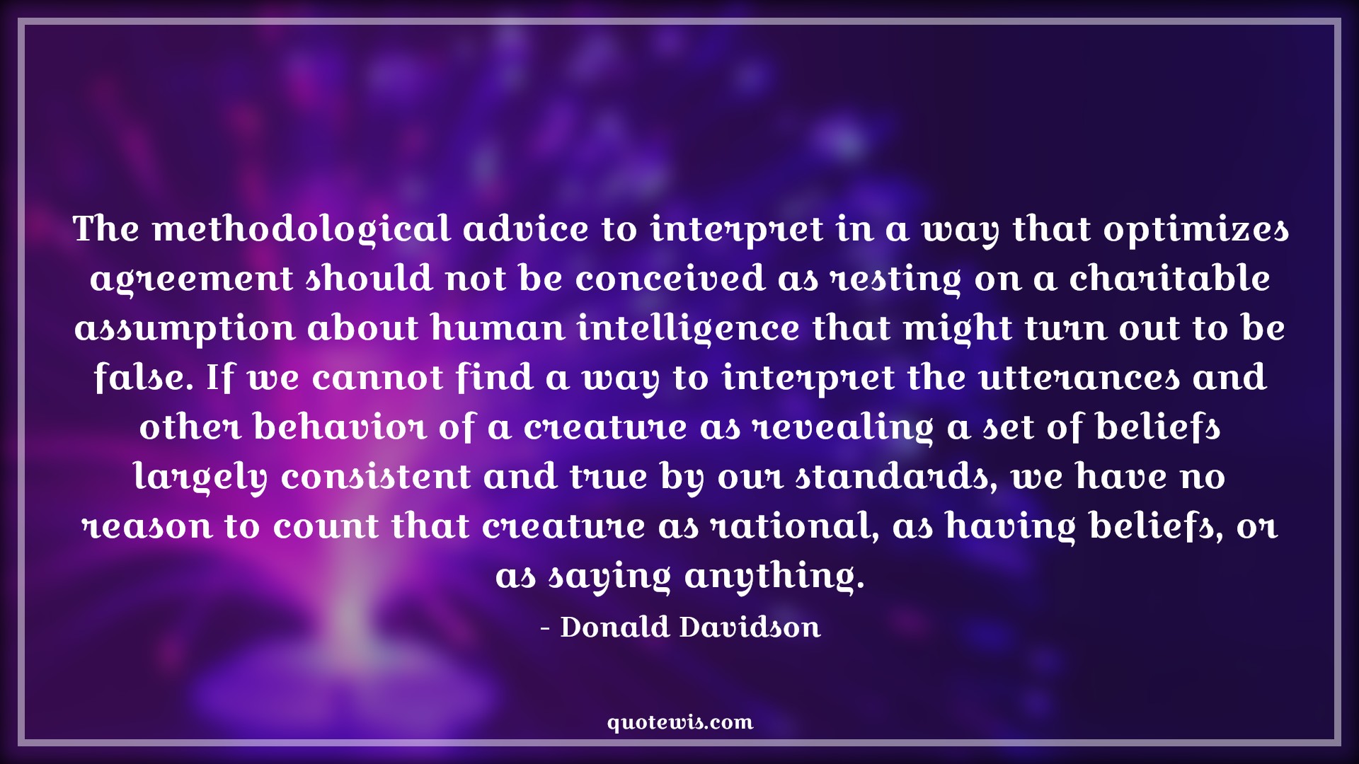The methodological advice to interpret in a way that optimizes agreement should not be conceived as resting on a charitable assumption about human intelligence that might turn out to be false. If we cannot find a way to interpret the utterances and other behavior of a creature as revealing a set of beliefs largely consistent and true by our standards, we have no reason to count that creature as rational, as having beliefs, or as saying anything. - Donald Davidson Quotes |  Advice Quotes,