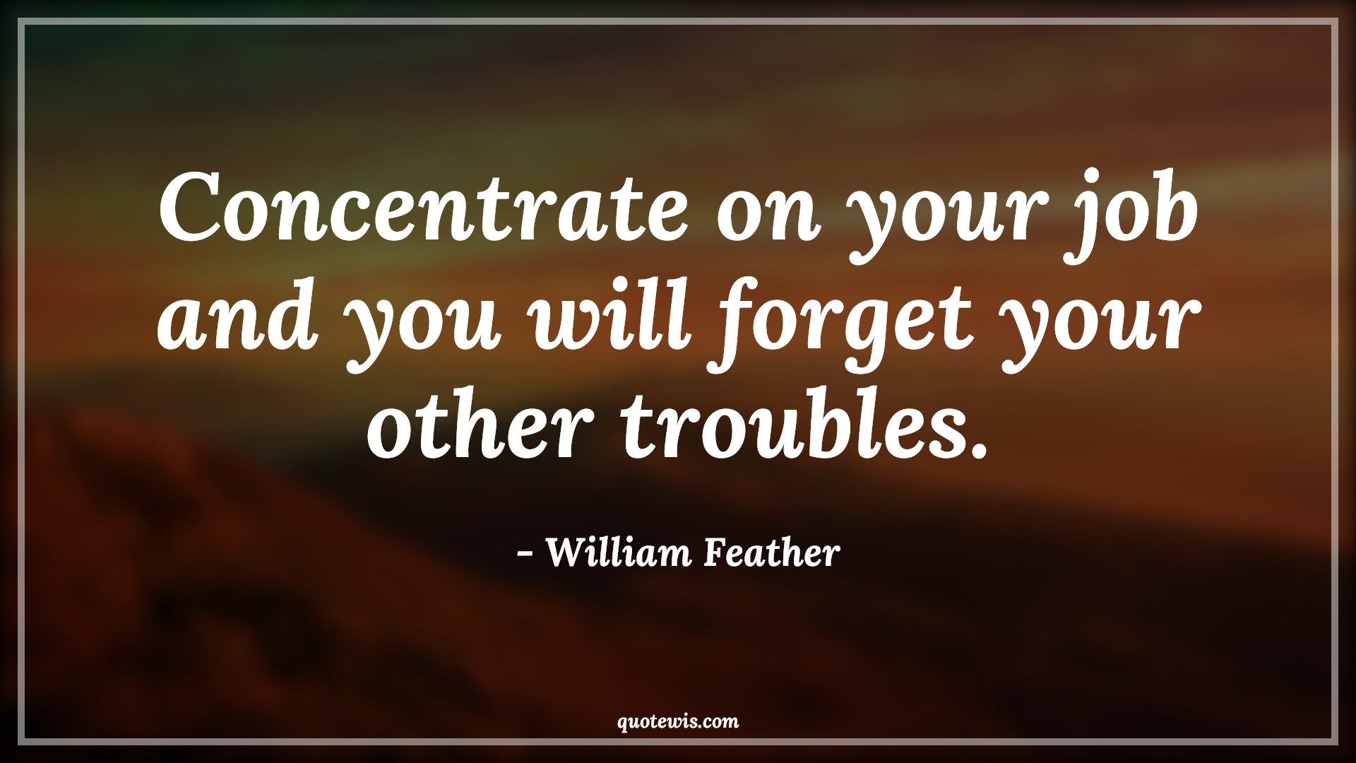 Concentrate on your job and you will forget your other troubles. - William Feather Quotes |  Advice Quotes,