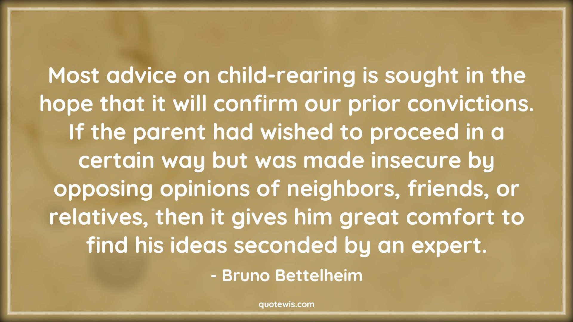 Most advice on child-rearing is sought in the hope that it will confirm our prior convictions. If the parent had wished to proceed in a certain way but was made insecure by opposing opinions of neighbors, friends, or relatives, then it gives him great comfort to find his ideas seconded by an expert. - Bruno Bettelheim Quotes |  Advice Quotes,