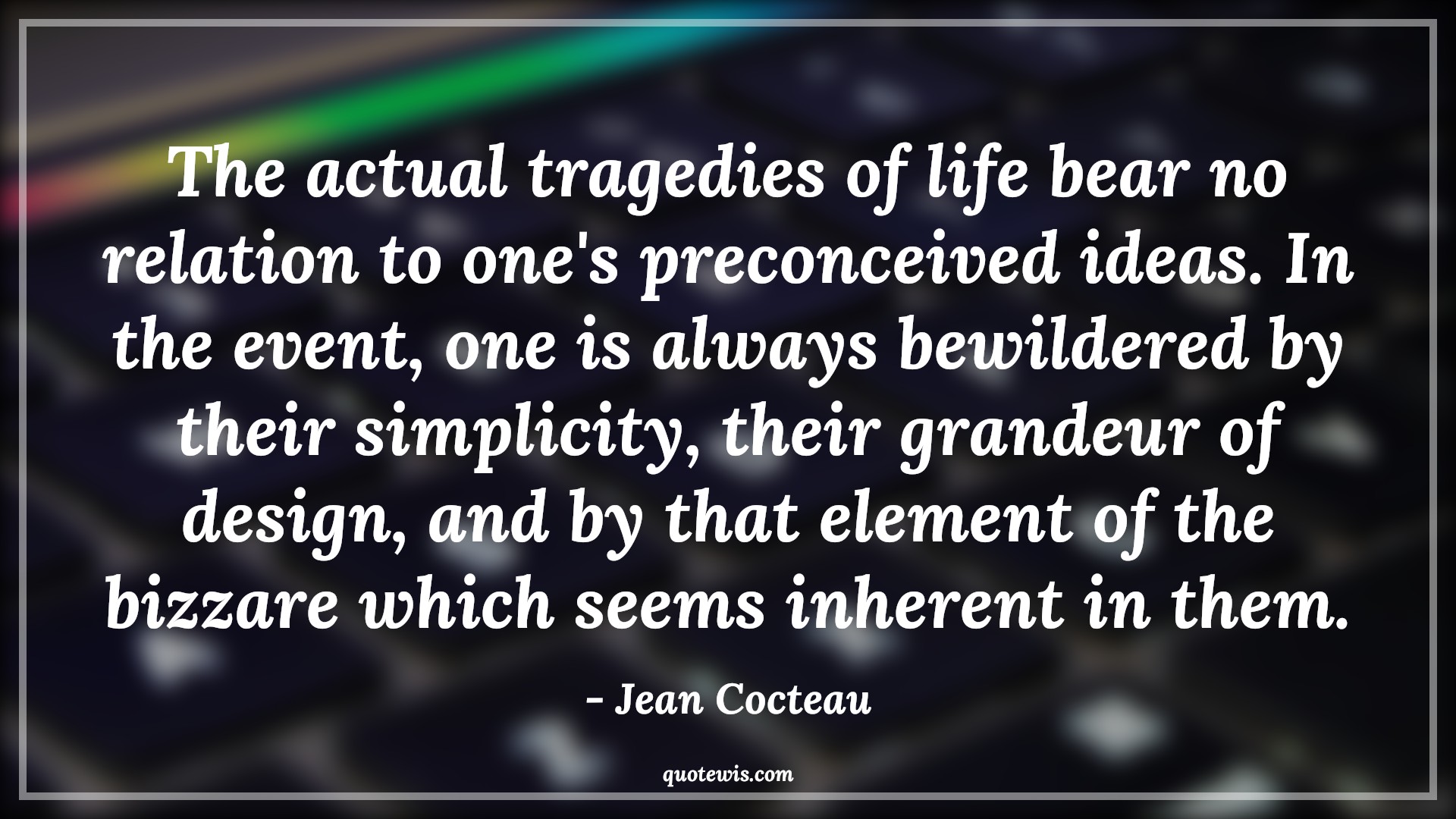 The actual tragedies of life bear no relation to one's preconceived ideas. In the event, one is always bewildered by their simplicity, their grandeur of design, and by that element of the bizzare which seems inherent in them. - Jean Cocteau Quotes |  Adversity Quotes,