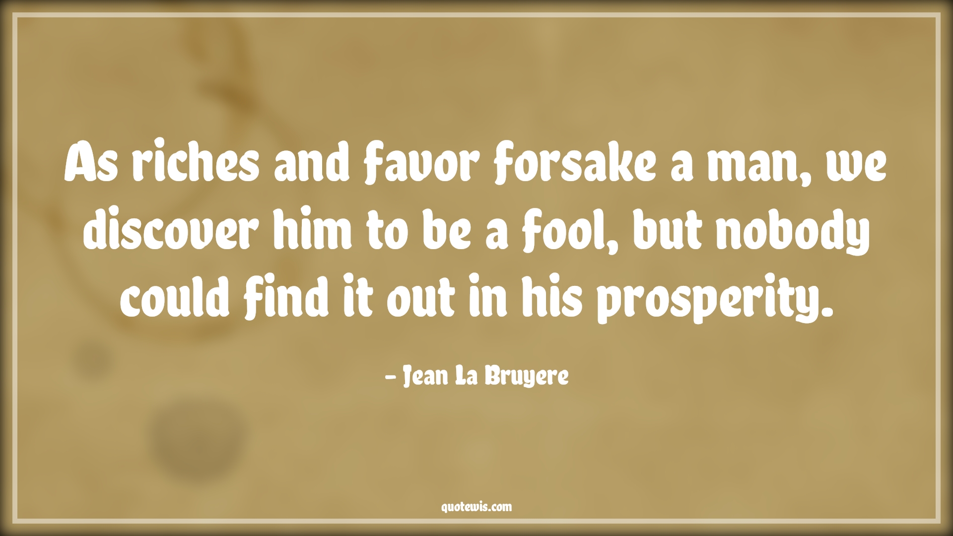As riches and favor forsake a man, we discover him to be a fool, but nobody could find it out in his prosperity. - Jean La Bruyere Quotes |  Adversity Quotes,