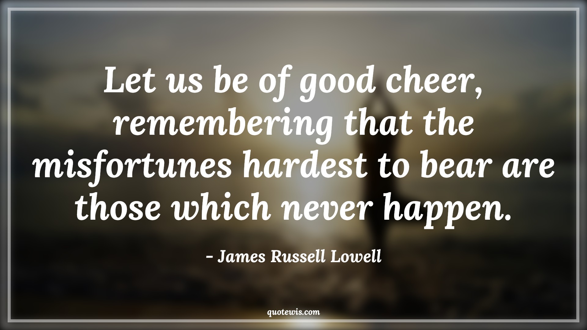 Let us be of good cheer, remembering that the misfortunes hardest to bear are those which never happen. - James Russell Lowell Quotes |  Adversity Quotes,