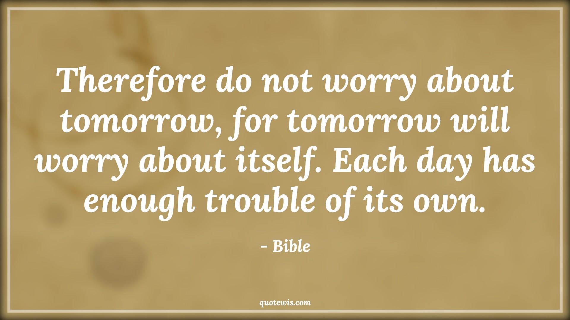 Therefore do not worry about tomorrow, for tomorrow will worry about itself. Each day has enough trouble of its own. - Bible Quotes |  Adversity Quotes,