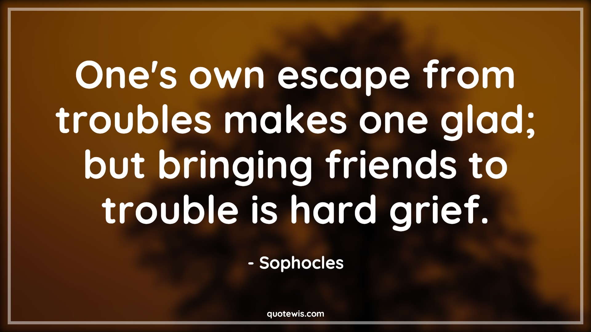 One's own escape from troubles makes one glad; but bringing friends to trouble is hard grief. - Sophocles Quotes |  Adversity Quotes,