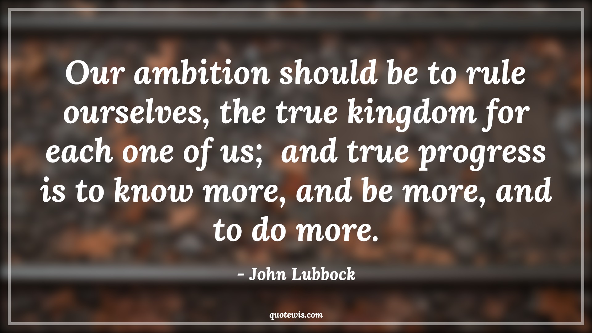 Our ambition should be to rule ourselves, the true kingdom for each one of us;  and true progress is to know more, and be more, and to do more. - John Lubbock Quotes |  Ambition Quotes,