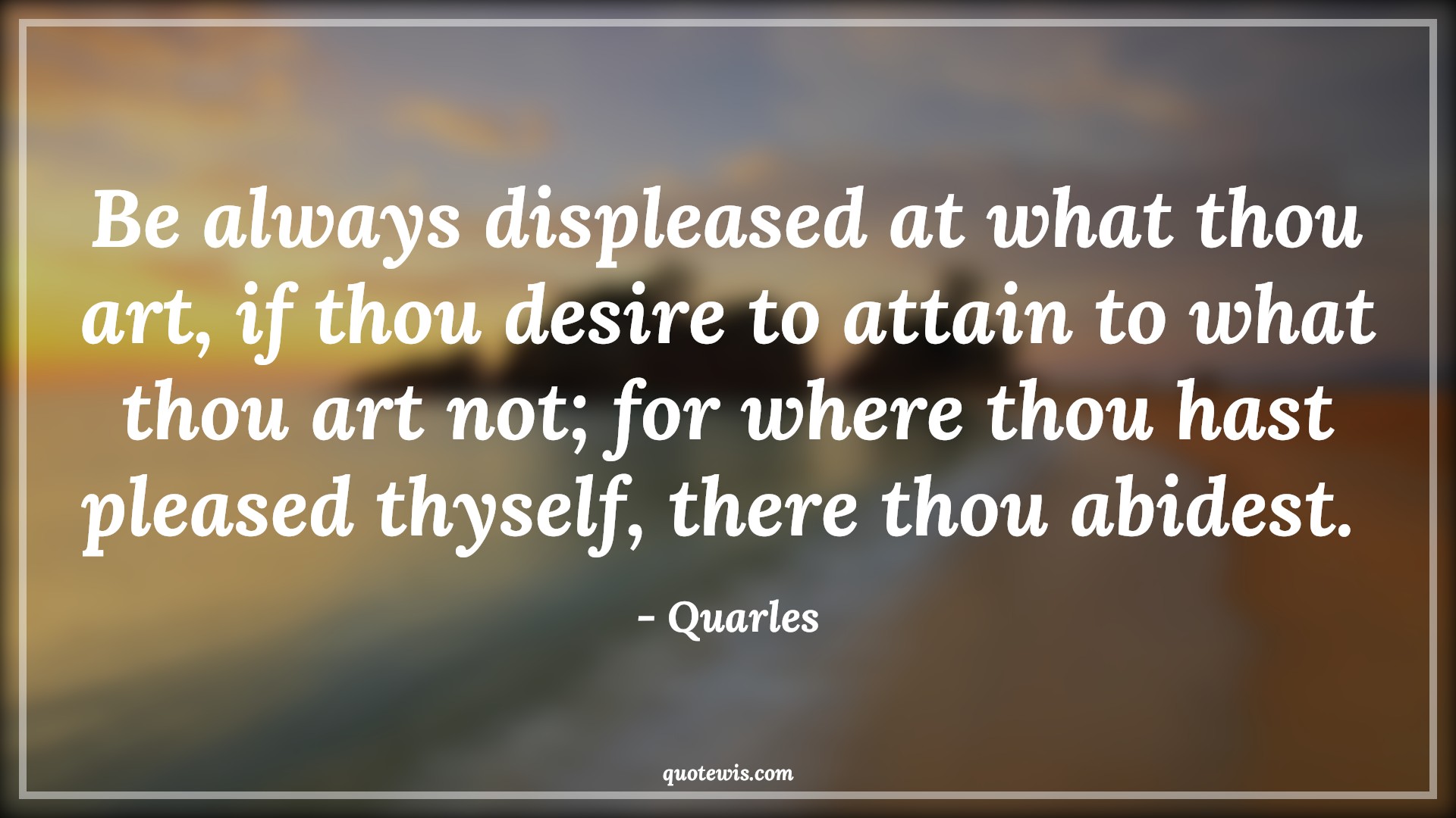 Be always displeased at what thou art, if thou desire to attain to what thou art not; for where thou hast pleased thyself, there thou abidest.  - Quarles Quotes |  Ambition Quotes,