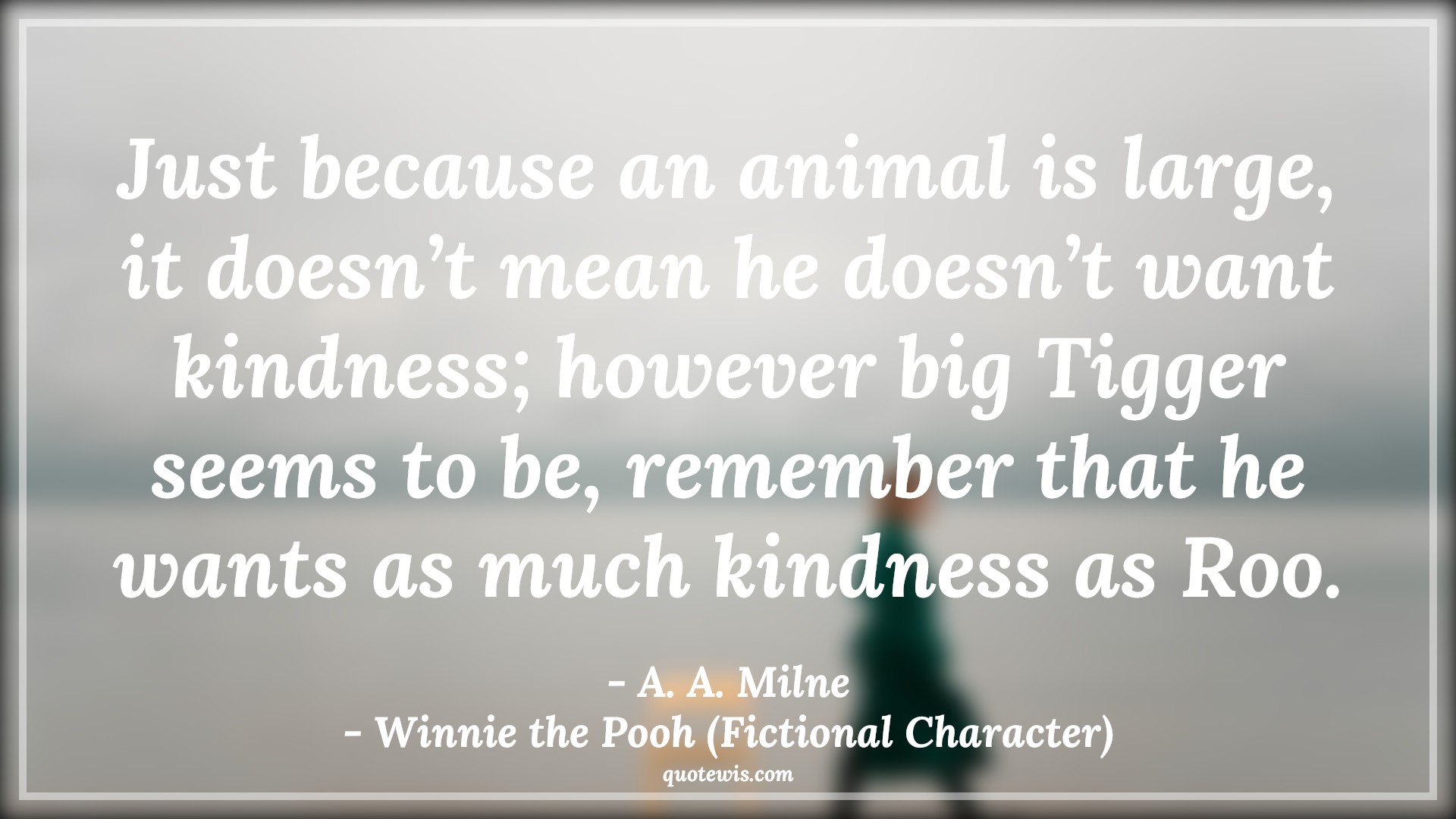 Just because an animal is large, it doesn’t mean he doesn’t want kindness; however big Tigger seems to be, remember that he wants as much kindness as Roo. - A. A. Milne, Winnie the Pooh (Fictional Character) Quotes |  Movie Quotes, Winnie the Pooh Movie Quotes,