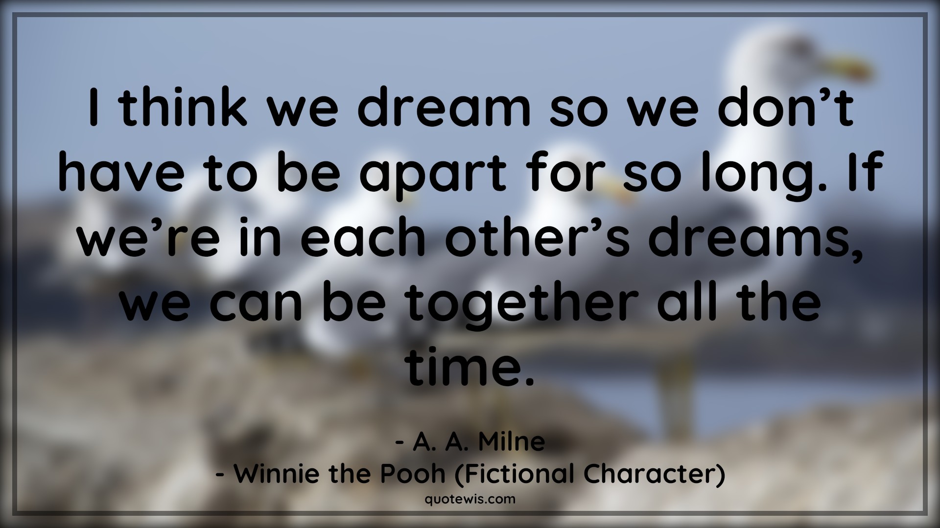I think we dream so we don’t have to be apart for so long. If we’re in each other’s dreams, we can be together all the time. - A. A. Milne, Winnie the Pooh (Fictional Character) Quotes |  Movie Quotes, Winnie the Pooh Movie Quotes,