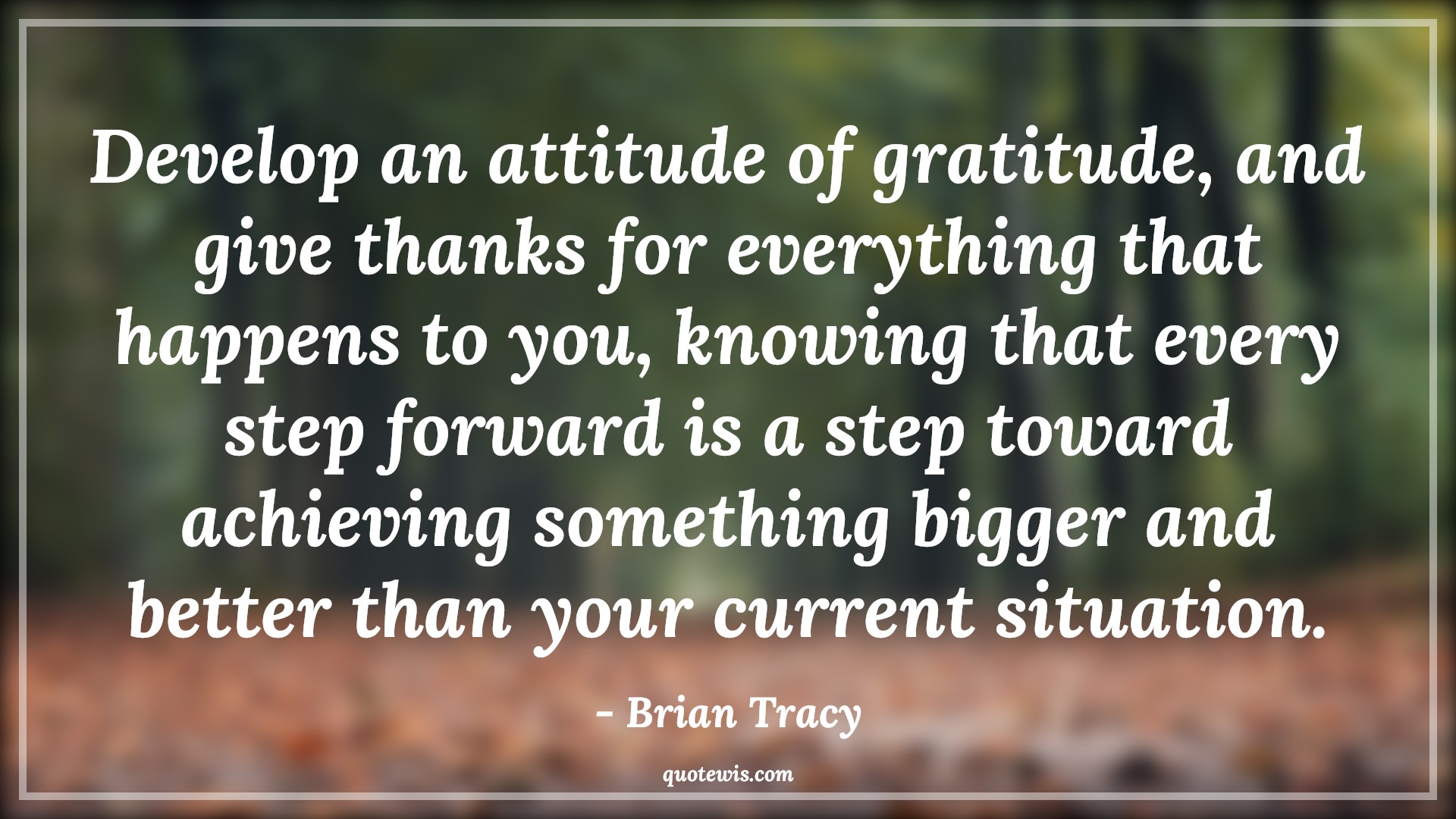 Develop an attitude of gratitude, and give thanks for everything that happens to you, knowing that every step forward is a step toward achieving something bigger and better than your current situation. - Brian Tracy Quotes |  Attitude Quotes,