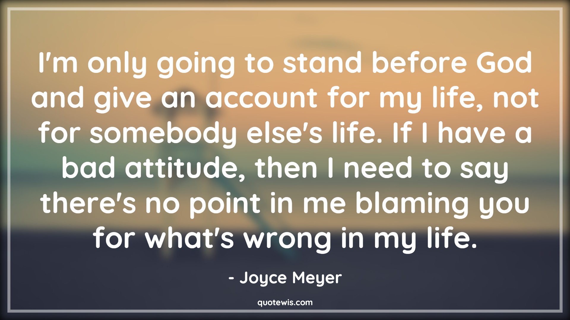 I'm only going to stand before God and give an account for my life, not for somebody else's life. If I have a bad attitude, then I need to say there's no point in me blaming you for what's wrong in my life. - Joyce Meyer Quotes |  Attitude Quotes,