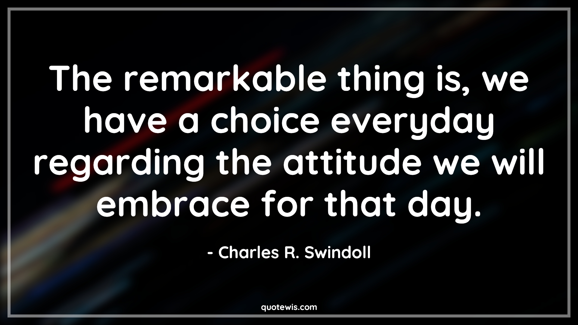 The remarkable thing is, we have a choice everyday regarding the attitude we will embrace for that day. - Charles R. Swindoll Quotes |  Attitude Quotes,