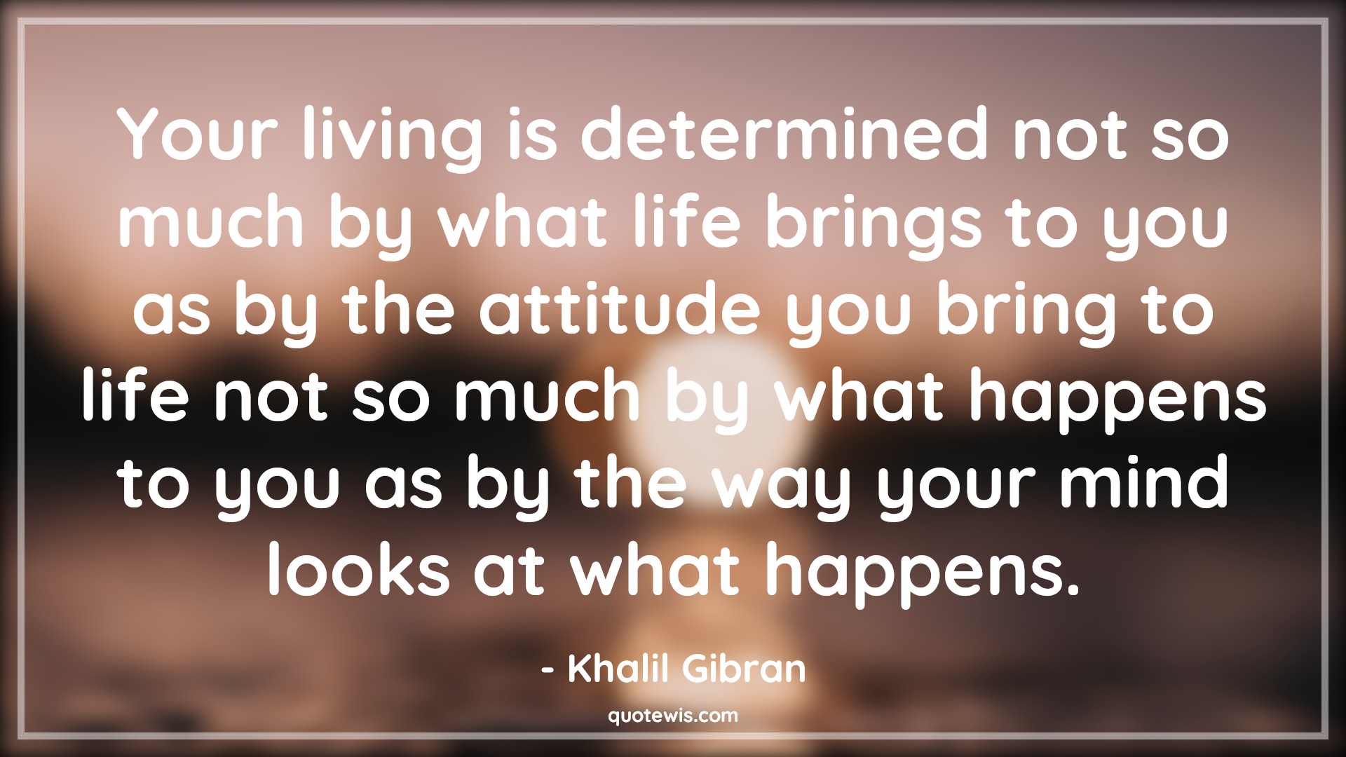 Your living is determined not so much by what life brings to you as by the attitude you bring to life not so much by what happens to you as by the way your mind looks at what happens. - Khalil Gibran Quotes |  Attitude Quotes,