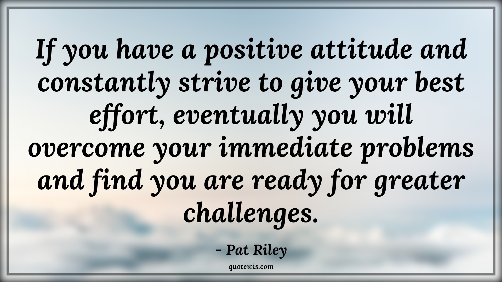 If you have a positive attitude and constantly strive to give your best effort, eventually you will overcome your immediate problems and find you are ready for greater challenges. - Pat Riley Quotes |  Attitude Quotes,